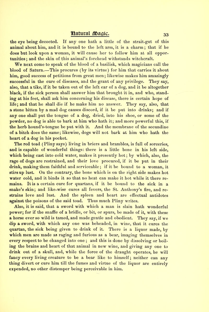 the eye being decocted. If any one hath a little of the strait-gut of this animal about him, and it is bound to the left arm, it is a charm; that if he does but look upon a woman, it will cause her to follow him at all oppor- tunities ; and the skin of this animal’s forehead withstands witchcraft. We next come to speak of the blood of a basilisk, which magicians call the blood of Saturn.—This procures (by its virtue) for him that carries it about him, good success of petitions from great men; likewise makes him amazingly successful in the cure of diseases, and the grant of any privilege. They say, also, that a tike, if it be taken out of the left ear of a dog, and it be altogether black, if the sick person shall answer him that brought it in, and who, stand- ing at his feet, shall ask him concerning his disease, there is certain hope of life; and that he shall die if he make him no answer. They say, also, that a stone bitten by a mad dog causes discord, if it be put into drinks; and if any one shall put the tongue of a dog, dried, into his shoe, or some of the powder, no dog is able to bark at him who hath it; and more powerful this, if the herb hound’s-tongue be put with it. And the membrane of the secundine of a bitch does the same; likewise, dogs will not bark at him who hath the heart of a dog in his pocket. The red toad (Pliny says) living in briers and brambles, is full of sorceries, and is capable of wonderful things: there is a little bone in his left side, which being cast into cold water, makes it presently hot; by which, also, the rage of dogs are restrained, and their love procured, if it be put in their drink, making them faithful and serviceable; if it be bound to a woman, it stirs up lust. On the contrary, the bone which is on the right side makes hot water cold, and it binds it so that no heat can make it hot while it there re- mains. It is a certain cure for quartans, if it be bound to the sick in a snake’s skin; and like-wise cures all fevers, the St. Anthony’s fire, and re- strains love and lust. And the spleen and heart are effectual antidotes against the poisons of the said toad. Thus much Pliny writes. Also, it is said, that a sword with which a man is slain hath wonderful power; for if the snaffle of a bridle, or bit, or spurs, be made of it, with these a horse ever so wild is tamed, and made gentle and obedient. They say, if we dip a sword, with which any one was beheaded, in wine, that it cures the quartan, the sick being given to drink of it. There is a liquor made, by which men are made as raging and furious as a bear, imaging themselves in every respect to be changed into one ; and this is done by dissolving or boil- ing the brains and heart of that animal in new wine, and giving any one to drink out of a skull, and, while the force of the draught operates, he will fancy every living creature to be a bear like to himself; neither can any thing divert or cure him till the fumes and virtue of the liquor are entirely expended, no other distemper being perceivable in him.