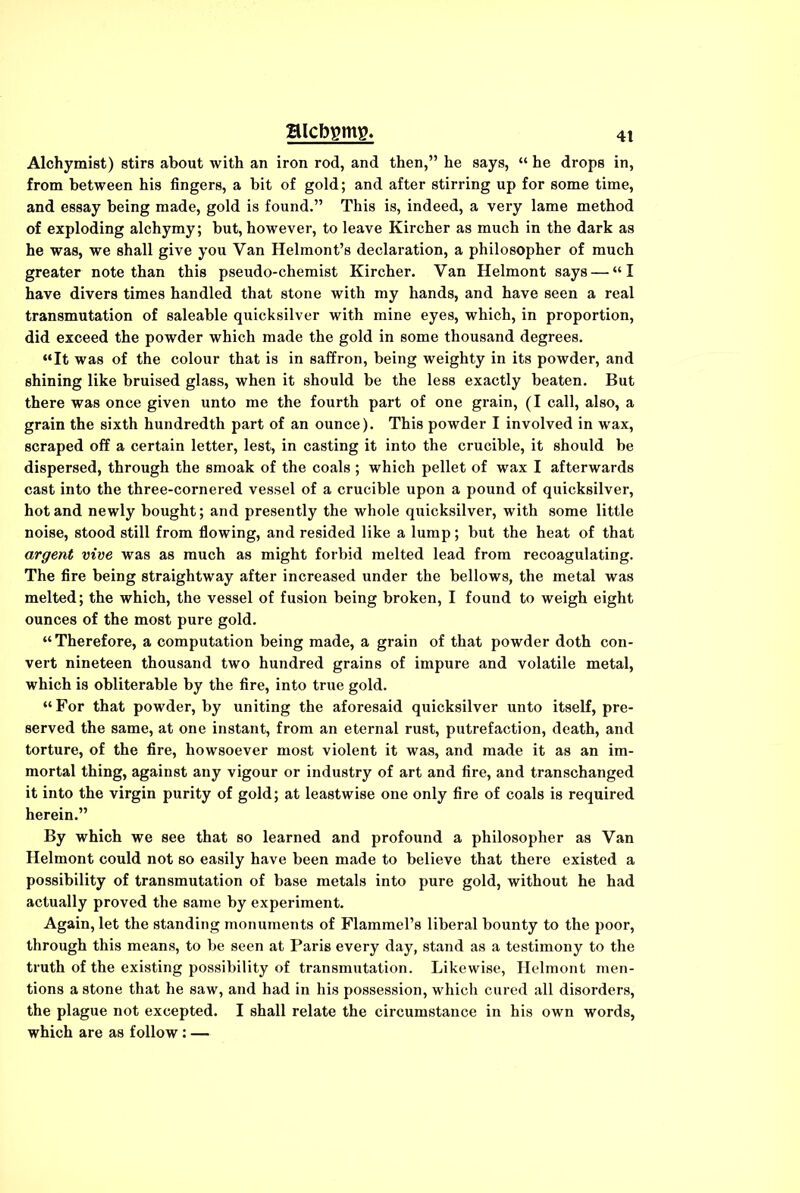 Alchymist) stirs about with an iron rod, and then,” he says, “ he drops in, from between his fingers, a bit of gold; and after stirring up for some time, and essay being made, gold is found.” This is, indeed, a very lame method of exploding alchymy; but, however, to leave Kircher as much in the dark as he was, we shall give you Van Helmont’s declaration, a philosopher of much greater note than this pseudo-chemist Kircher. Van Helmont says — “I have divers times handled that stone with my hands, and have seen a real transmutation of saleable quicksilver with mine eyes, which, in proportion, did exceed the powder which made the gold in some thousand degrees. “It was of the colour that is in saffron, being weighty in its powder, and shining like bruised glass, when it should be the less exactly beaten. But there was once given unto me the fourth part of one grain, (I call, also, a grain the sixth hundredth part of an ounce). This powder I involved in wax, scraped off a certain letter, lest, in casting it into the crucible, it should be dispersed, through the smoak of the coals ; which pellet of wax I afterwards cast into the three-cornered vessel of a crucible upon a pound of quicksilver, hot and newly bought; and presently the whole quicksilver, with some little noise, stood still from flowing, and resided like a lump; but the heat of that argent vive was as much as might forbid melted lead from recoagulating. The fire being straightway after increased under the bellows, the metal was melted; the which, the vessel of fusion being broken, I found to weigh eight ounces of the most pure gold. “Therefore, a computation being made, a grain of that powder doth con- vert nineteen thousand two hundred grains of impure and volatile metal, which is obliterable by the fire, into true gold. “For that powder, by uniting the aforesaid quicksilver unto itself, pre- served the same, at one instant, from an eternal rust, putrefaction, death, and torture, of the fire, howsoever most violent it was, and made it as an im- mortal thing, against any vigour or industry of art and fire, and transchanged it into the virgin purity of gold; at leastwise one only fire of coals is required herein.” By which we see that so learned and profound a philosopher as Van Helmont could not so easily have been made to believe that there existed a possibility of transmutation of base metals into pure gold, without he had actually proved the same by experiment. Again, let the standing monuments of Flammel’s liberal bounty to the poor, through this means, to be seen at Paris every day, stand as a testimony to the truth of the existing possibility of transmutation. Likewise, Helmont men- tions a stone that he saw, and had in his possession, which cured all disorders, the plague not excepted. I shall relate the circumstance in his own words, which are as follow: —