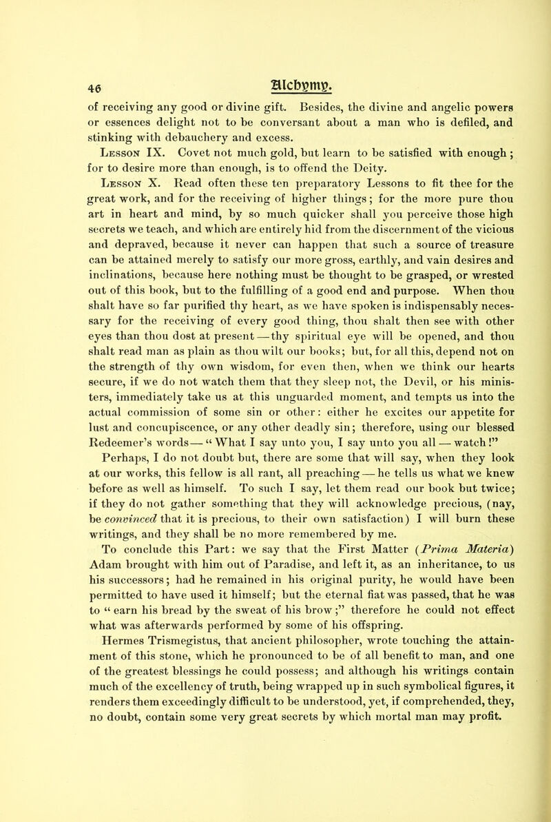 of receiving any good or divine gift. Besides, the divine and angelic powers or essences delight not to be conversant about a man who is defiled, and stinking with debauchery and excess. Lesson IX. Covet not much gold, but learn to be satisfied with enough ; for to desire more than enough, is to offend the Deity. Lesson X. Read often these ten preparatory Lessons to fit thee for the great work, and for the receiving of higher things; for the more pure thou art in heart and mind, by so much quicker shall you perceive those high secrets we teach, and which are entirely hid from the discernment of the vicious and depraved, because it never can happen that such a source of treasure can be attained merely to satisfy our more gross, earthly, and vain desires and inclinations, because here nothing must be thought to be grasped, or wrested out of this book, but to the fulfilling of a good end and purpose. When thou shalt have so far purified thy heart, as we have spoken is indispensably neces- sary for the receiving of every good thing, thou shalt then see with other eyes than thou dost at present—thy spiritual eye will be opened, and thou shalt read man as plain as thou wilt our books; but, for all this, depend not on the strength of thy own wisdom, for even then, when we think our hearts secure, if we do not watch them that they sleep not, the Devil, or his minis- ters, immediately take us at this unguarded moment, and tempts us into the actual commission of some sin or other: either he excites our appetite for lust and concupiscence, or any other deadly sin; therefore, using our blessed Redeemer’s words—“What I say unto you, I say unto you all — watch!” Perhaps, I do not doubt but, there are some that will say, when they look at our works, this fellow is all rant, all preaching — he tells us what we knew before as well as himself. To such I say, let them read our book but twice; if they do not gather something that they will acknowledge precious, (nay, be convinced that it is precious, to their own satisfaction) I will burn these writings, and they shall be no more remembered by me. To conclude this Part: we say that the First Matter (Prima Materia) Adam brought with him out of Paradise, and left it, as an inheritance, to us his successors; had he remained in his original purity, he would have been permitted to have used it himself; but the eternal fiat was passed, that he was to “ earn his bread by the sweat of his brow;” therefore he could not effect what was afterwards performed by some of his offspring. Hermes Trismegistus, that ancient philosopher, wrote touching the attain- ment of this stone, which he pronounced to be of all benefit to man, and one of the greatest blessings he could possess; and although his writings contain much of the excellency of truth, being wrapped up in such symbolical figures, it renders them exceedingly difficult to be understood, yet, if comprehended, they, no doubt, contain some very great secrets by which mortal man may profit.