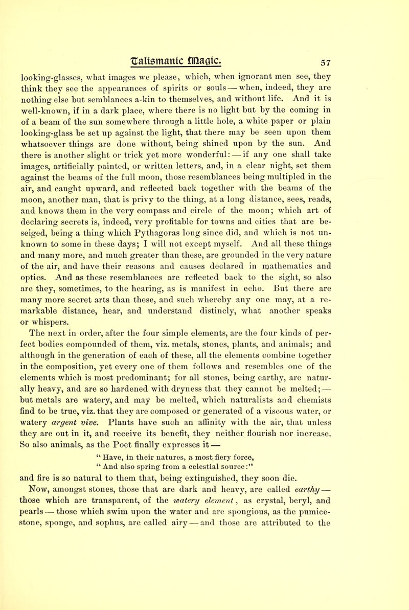 looking-glasses, what images we please, which, when ignorant men see, they think they see the appearances of spirits or souls — when, indeed, they are nothing else but semblances a-kin to themselves, and without life. And it is well-known, if in a dark place, where there is no light but by the coming in of a beam of the sun somewhere through a little hole, a white paper or plain looking-glass be set up against the light, that there may be seen upon them whatsoever things are done without, being shined upon by the sun. And there is another slight or trick yet more wonderful: — if any one shall take images, artificially painted, or written letters, and, in a clear night, set them against the beams of the full moon, those resemblances being multipled in the air, and caught upward, and reflected back together with the beams of the moon, another man, that is privy to the thing, at a long distance, sees, reads, and knows them in the very compass and circle of the moon; which art of declaring secrets is, indeed, very profitable for towns and cities that are be- seiged, being a thing which Pythagoras long since did, and which is not un- known to some in these days; I will not except myself. And all these things and many more, and much greater than these, are grounded in the very nature of the air, and have their reasons and causes declared in njathematics and optics. And as these resemblances are reflected back to the sight, so also are they, sometimes, to the hearing, as is manifest in echo. But there are many more secret arts than these, and such whereby any one may, at a re- markable distance, hear, and understand distincly, what another speaks or whispers. The next in order, after the four simple elements, are the four kinds of per- fect bodies compounded of them, viz. metals, stones, plants, and animals; and although in the generation of each of these, all the elements combine together in the composition, yet every one of them follows and resembles one of the elements which is most predominant; for all stones, being earthy, are natur- ally heavy, and are so hardened with dryness that they cannot be melted; — but metals are watery, and may be melted, which naturalists and chemists find to be true, viz. that they are composed or generated of a viscous water, or watery argent vive. Plants have such an affinity with the air, that unless they are out in it, and receive its benefit, they neither flourish nor increase. So also animals, as the Poet finally expresses it — “ Have, in their natures, a most fiery force, “ And also spring from a celestial source and fire is so natural to them that, being extinguished, they soon die. Now, amongst stones, those that are dark and heavy, are called earthy — those which are transparent, of the watery element, as crystal, beryl, and pearls — those which swim upon the water and are spongious, as the pumice- stone, sponge, and sophus, are called airy — and those are attributed to the