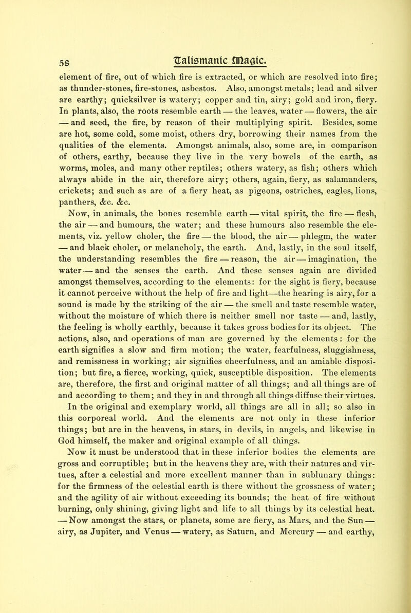 element of fire, out of which fire is extracted, or which are resolved into fire; as thunder-stones, fire-stones, asbestos. Also, amongst metals; lead and silver are earthy; quicksilver is watery; copper and tin, airy; gold and iron, fiery. In plants, also, the roots resemble earth — the leaves, water — flowers, the air — and seed, the fire, by reason of their multiplying spirit. Besides, some are hot, some cold, some moist, others dry, borrowing their names from the qualities of the elements. Amongst animals, also, some are, in comparison of others, earthy, because they live in the very bowels of the earth, as worms, moles, and many other reptiles; others watery, as fish; others which always abide in the air, therefore airy; others, again, fiery, as salamanders, crickets; and such as are of a fiery heat, as pigeons, ostriches, eagles, lions, panthers, &c. &c. Now, in animals, the bones resemble earth — vital spirit, the fire — flesh, the air — and humours, the water; and these humours also resemble the ele- ments, viz. yellow choler, the fire — the blood, the air—phlegm, the water — and black choler, or melancholy, the earth. And, lastly, in the soul itself, the understanding resembles the fire — reason, the air — imagination, the water — and the senses the earth. And these senses again are divided amongst themselves, according to the elements: for the sight is fiery, because it cannot perceive without the help of fire and light—the hearing is airy, for a sound is made by the striking of the air — the smell and taste resemble water, without the moisture of which there is neither smell nor taste — and, lastly, the feeling is wholly earthly, because it takes gross bodies for its object. The actions, also, and operations of man are governed by the elements: for the earth signifies a slow and firm motion; the water, fearfulness, sluggishness, and remissness in working; air signifies cheerfulness, and an amiable disposi- tion; but fire, a fierce, working, quick, susceptible disposition. The elements are, therefore, the first and original matter of all things; and all things are of and according to them; and they in and through all things diffuse their virtues. In the original and exemplary world, all things are all in all; so also in this corporeal world. And the elements are not only in these inferior things; but are in the heavens, in stars, in devils, in angels, and likewise in God himself, the maker and original example of all things. Now it must be understood that in these inferior bodies the elements are gross and corruptible; but in the heavens they are, with their natures and vir- tues, after a celestial and more excellent manner than in sublunary things: for the firmness of the celestial earth is there without the grossness of water; and the agility of air without exceeding its bounds; the heat of fire without burning, only shining, giving light and life to all things by its celestial heat. —-Now amongst the stars, or planets, some are fiery, as Mars, and the Sun — airy, as Jupiter, and Yenus — watery, as Saturn, and Mercury — and earthy,