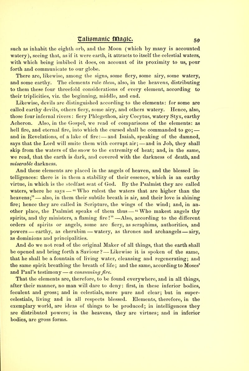 such as inhabit the eighth orb, and the Moon (which by many is accounted watery), seeing that, as if it were earth, it attracts to itself the celestial waters, with which being imbibed it does, on account of its proximity to us, pour forth and communicate to our globe. There are, likewise, among the signs, some fiery, some airy, some watery, and some earthy. The elements rule them, also, in the heavens, distributing to them these four threefold considerations of every element, according to their triplicities, viz. the beginning, middle, and end. Likewise, devils are distinguished according to the elements: for some are called earthy devils, others fiery, some airy, and others watery. Hence, also, those four infernal rivers : fiery Phlegethon, airy Cocytus, watery Styx, earthy Acheron. Also, in the Gospel, we read of comparisons of the elements: as hell fire, and eternal fire, into which the cursed shall be commanded to go; — and in Revelations, of a lake of fire:—and Isaiah, speaking of the damned, says that the Lord will smite them with corrupt air; — and in Job, they shall skip from the waters of the snow to the extremity of heat; and, in the same, we read, that the earth is dark, and covered with the darkness of death, and miserable darkness. And these elements are placed in the angels of heaven, and the blessed in- telligences: there is in them a stability of their essence, which is an earthy virtue, in which is the stedfast seat of God. By the Psalmist they are called waters, where he says — “ Who rulest the waters that are higher than the heavens;” — also, in them their subtile breath is air, and their love is shining fire; hence they are called in Scripture, the wings of the wind; and, in an- other place, the Psalmist speaks of them thus — “ Who makest angels thy spirits, and thy ministers, a flaming fire ! ” —Also, according to the different orders of spirits or angels, some are fiery, as seraphims, authorities, and powers — earthy, as cherubim — watery, as thrones and archangels — airy, as dominions and principalities. And do we not read of the original Maker of all things, that the earth shall be opened and bring forth a Saviour ? — Likewise it is spoken of the same, that he shall be a fountain of living water, cleansing and regenerating; and the same spirit breathing the breath of life; and the same, according to Moses’ and Paul’s testimony — a consuming fire. That the elements are, therefore, to be found everywhere, and in all things, after their manner, no man will dare to deny: first, in these inferior bodies, feculent and gross; and in celestials, more pure and clear; but in super- celestials, living and in all respects blessed. Elements, therefore, in the exemplary world, are ideas of things to be produced; in intelligences they are distributed powers; in the heavens, they are virtues; and in inferior bodies, are gross forms.