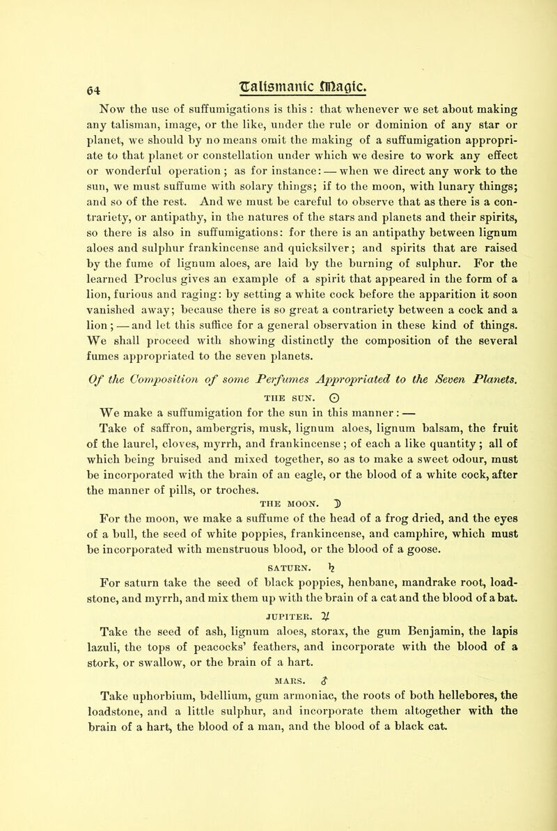 Now the use of suffumigations is this : that whenever we set about making any talisman, image, or the like, under the rule or dominion of any star or planet, we should by no means omit the making of a suffumigation appropri- ate to that planet or constellation under which we desire to work any effect or wonderful operation ; as for instance: — when we direct any work to the sun, we must suffume with solary things; if to the moon, with lunary things; and so of the rest. And we must be careful to observe that as there is a con- trariety, or antipathy, in the natures of the stars and planets and their spirits, so there is also in suffumigations: for there is an antipathy between lignum aloes and sulphur frankincense and quicksilver; and spirits that are raised by the fume of lignum aloes, are laid by the burning of sulphur. For the learned Proclus gives an example of a spirit that appeared in the form of a lion, furious and raging: by setting a white cock before the apparition it soon vanished away; because there is so great a contrariety between a cock and a lion;—and let this suffice for a general observation in these kind of things. We shall proceed with showing distinctly the composition of the several fumes appropriated to the seven planets. Of the Composition of some Perfumes Appropriated to the Seven Planets. the sun. O We make a suffumigation for the sun in this manner : — Take of saffron, ambergris, musk, lignum aloes, lignum balsam, the fruit of the laurel, cloves, myrrh, and frankincense; of each a like quantity; all of which being bruised and mixed together, so as to make a sweet odour, must be incorporated with the brain of an eagle, or the blood of a white cock, after the manner of pills, or troches. the moon. D For the moon, we make a suffume of the head of a frog dried, and the eyes of a bull, the seed of white poppies, frankincense, and camphire, which must be incorporated with menstruous blood, or the blood of a goose. SATURN. h For saturn take the seed of black poppies, henbane, mandrake root, load- stone, and myrrh, and mix them up with the brain of a cat and the blood of a bat. JUPITER, y. Take the seed of ash, lignum aloes, storax, the gum Benjamin, the lapis lazuli, the tops of peacocks’ feathers, and incorporate with the blood of a stork, or swallow, or the brain of a hart. mars. $ Take uphorbium, bdellium, gum armoniac, the roots of both hellebores, the loadstone, and a little sulphur, and incorporate them altogether with the brain of a hart, the blood of a man, and the blood of a black cat.