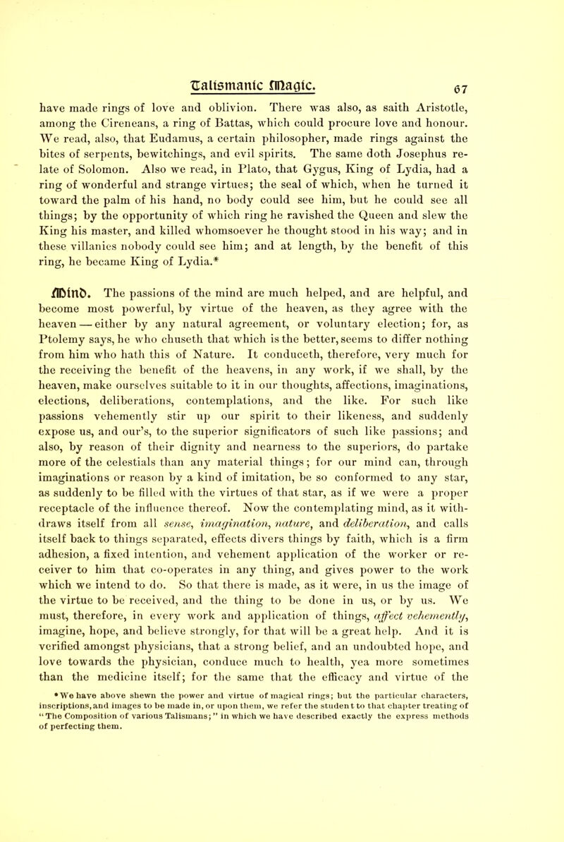 have made rings of love and oblivion. There was also, as saith Aristotle, among the Cireneans, a ring of Battas, which could procure love and honour. We read, also, that Eudamus, a certain philosopher, made rings against the bites of serpents, bewitchings, and evil spirits. The same doth Josephus re- late of Solomon. Also we read, in Plato, that Gygus, King of Lydia, had a ring of wonderful and strange virtues; the seal of which, when he turned it toward the palm of his hand, no body could see him, but he could see all things; by the opportunity of which ring he ravished the Queen and slew the King his master, and killed whomsoever he thought stood in his way; and in these villanies nobody could see him; and at length, by the benefit of this ring, he became King of Lydia.* jfflMnfc. The passions of the mind are much helped, and are helpful, and become most powerful, by virtue of the heaven, as they agree with the heaven — either by any natural agreement, or voluntary election; for, as Ptolemy says, he who chuseth that which is the better, seems to differ nothing from him who hath this of Nature. It conduceth, therefore, very much for the receiving the benefit of the heavens, in any work, if we shall, by the heaven, make ourselves suitable to it in our thoughts, affections, imaginations, elections, deliberations, contemplations, and the like. For such like passions vehemently stir up our spirit to their likeness, and suddenly expose us, and our’s, to the superior significators of such like passions; and also, by reason of their dignity and nearness to the superiors, do partake more of the celestials than any material things; for our mind can, through imaginations or reason by a kind of imitation, be so conformed to any star, as suddenly to be filled with the virtues of that star, as if we were a proper receptacle of the influence thereof. Now the contemplating mind, as it with- draws itself from all sense, imagination, nature, and deliberation, and calls itself back to things separated, effects divers things by faith, which is a firm adhesion, a fixed intention, and vehement application of the worker or re- ceiver to him that co-operates in any thing, and gives power to the work which we intend to do. So that there is made, as it were, in us the image of the virtue to be received, and the thing to be done in us, or by us. We must, therefore, in every work and application of things, affect vehemently, imagine, hope, and believe strongly, for that will be a great help. And it is verified amongst physicians, that a strong belief, and an undoubted hope, and love towards the physician, conduce much to health, yea more sometimes than the medicine itself; for the same that the efficacy and virtue of the •We have above shewn the power and virtue of magical rings; but the particular characters, inscriptions, and images to be made in, or upon them, we refer the student to that chapter treating of “The Composition of various Talismans;” in which we have described exactly the express methods of perfecting them.