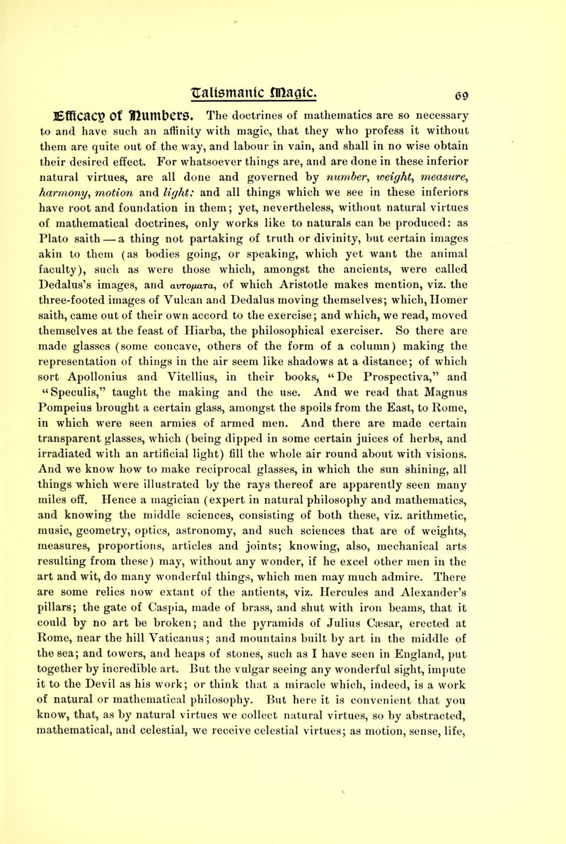 Efficacy Of lumbers. The doctrines of mathematics are so necessary to and have such an affinity with magic, that they who profess it without them are quite out of the way, and labour in vain, and shall in no wise obtain their desired effect. For whatsoever things are, and are done in these inferior natural virtues, are all done and governed by number, weight, measure, harmony, motion and light: and all things which we see in these inferiors have root and foundation in them; yet, nevertheless, without natural virtues of mathematical doctrines, only works like to naturals can be produced: as Plato saith — a thing not partaking of truth or divinity, but certain images akin to them (as bodies going, or speaking, which yet want the animal faculty), such as were those which, amongst the ancients, were called Dedalus’s images, and avro/mra, of which Aristotle makes mention, viz. the three-footed images of Vulcan and Dedalus moving themselves; which, Homer saith, came out of their own accord to the exercise; and which, we read, moved themselves at the feast of Hiarba, the philosophical exerciser. So there are made glasses (some concave, others of the form of a column) making the representation of things in the air seem like shadows at a distance; of which sort Apollonius and Vitellius, in their books, “De Prospectiva,” and “Speculis,” taught the making and the use. And we read that Magnus Pompeius brought a certain glass, amongst the spoils from the East, to Rome, in which were seen armies of armed men. And there are made certain transparent glasses, which (being dipped in some certain juices of herbs, and irradiated with an artificial light) fill the whole air round about with visions. And we know how to make reciprocal glasses, in which the sun shining, all things which were illustrated by the rays thereof are apparently seen many miles off. Hence a magician (expert in natural philosophy and mathematics, and knowing the middle sciences, consisting of both these, viz. arithmetic, music, geometry, optics, astronomy, and such sciences that are of weights, measures, proportions, articles and joints; knowing, also, mechanical arts resulting from these) may, without any wonder, if he excel other men in the art and wit, do many wonderful things, which men may much admire. There are some relics now extant of the antients, viz. Hercules and Alexander’s pillars; the gate of Caspia, made of brass, and shut with iron beams, that it could by no art be broken; and the pyramids of Julius Caesar, erected at Rome, near the hill Vaticanus; and mountains built by art in the middle of the sea; and towers, and heaps of stones, such as I have seen in England, put together by incredible art. But the vulgar seeing any wonderful sight, impute it to the Devil as his work; or think that a miracle which, indeed, is a work of natural or mathematical philosophy. But here it is convenient that you know, that, as by natural virtues we collect natural virtues, so by abstracted, mathematical, and celestial, we receive celestial virtues; as motion, sense, life,