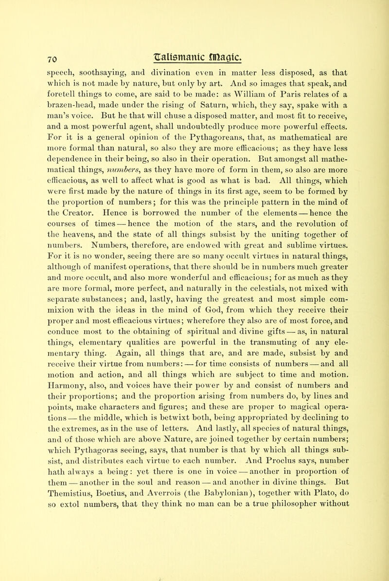 speech, soothsaying, and divination even in matter less disposed, as that which is not made by nature, hut only by art. And so images that speak, and foretell things to come, are said to be made: as William of Paris relates of a brazen-head, made under the rising of Saturn, which, they say, spake with a man’s voice. But he that will chuse a disposed matter, and most fit to receive, and a most powerful agent, shall undoubtedly produce more powerful effects. For it is a general opinion of the Pythagoreans, that, as mathematical are more formal than natural, so also they are more efficacious; as they have less dependence in their being, so also in their operation. But amongst all mathe- matical things, numbers, as they have more of form in them, so also are more efficacious, as well to affect what is good as what is bad. All things, which were first made by the nature of things in its first age, seem to be formed by the proportion of numbers; for this was the principle pattern in the mind of the Creator. Hence is borrowed the number of the elements — hence the courses of times — hence the motion of the stars, and the revolution of the heavens, and the state of all things subsist by the uniting together of numbers. Numbers, therefore, are endowed with great and sublime virtues. For it is no wonder, seeing there are so many occult virtues in natural things, although of manifest operations, that there should be in numbers much greater and more occult, and also more wonderful and efficacious; for as much as they are more formal, more perfect, and naturally in the celestials, not mixed with separate substances; and, lastly, having the greatest and most simple com- mixion with the ideas in the mind of God, from which they receive their proper and most efficacious virtues; wherefore they also are of most force, and conduce most to the obtaining of spiritual and divine gifts — as, in natural things, elementary qualities are powerful in the transmuting of any ele- mentary thing. Again, all things that are, and are made, subsist by and receive their virtue from numbers: — for time consists of numbers — and all motion and action, and all things which are subject to time and motion. Harmony, also, and voices have their power by and consist of numbers and their proportions; and the proportion arising from numbers do, by lines and points, make characters and figures; and these are proper to magical opera- tions— the middle, which is betwixt both, being appropriated by declining to the extremes, as in the use of letters. And lastly, all species of natural things, and of those which are above Nature, are joined together by certain numbers; which Pythagoras seeing, says, that number is that by which all things sub- sist, and distributes each virtue to each number. And Proclus says, number hath always a being: yet there is one in voice — another in proportion of them — another in the soul and reason — and another in divine things. But Themistius, Boetius, and Averrois (the Babylonian), together with Plato, do so extol numbers, that they think no man can be a true philosopher without