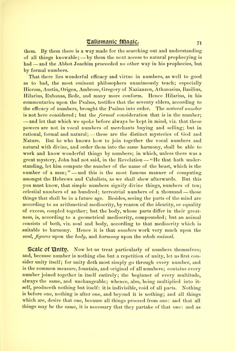 them. By them there is a way made for the searching out and understanding of all things knowable; — by them the next access to natural prophecying is had — and the Abbot Joachim proceeded no other way in his prophecies, but by formal numbers. That there lies wonderful efficacy and virtue in numbers, as well to good as to bad, the most eminent philosophers unanimously teach; especially Hierom, Austin, Origen, Ambrose, Gregory of Nazianzen, Athanasius, Basilius, Hilarius, Rubanas, Bede, and many more conform. Hence Hilarius, in his commentaries upon the Psalms, testifies that the seventy elders, according to the efficacy of numbers, brought the Psalms into order. The natural number is not here considered ; but the formal consideration that is in the number; — and let that which we spoke before always be kept in mind, viz. that these powers are not in vocal numbers of merchants buying and selling; but in rational, formal and natural;—-these are the distinct mysteries of God and Nature. But he who knows how to join together the vocal numbers and natural with divine, and order them into the same harmony, shall be able to work and know wonderful things by numbers; in which, unless there was a great mystery, John had not said, in the Revelation — “He that hath under- standing, let him compute the number of the name of the beast, which is the number of a man; ” — and this is the most famous manner of computing amongst the Hebrews and Cabalists, as we shall shew afterwards. But this you must know, that simple numbers signify divine things, numbers of ten; celestial numbers of an hundred; terrestrial numbers of a thousand — those things that shall be in a future age. Besides, seeing the parts of the mind are according to an arithmetical mediocrity, by reason of the identity, or equality of excess, coupled together; but the body, whose parts differ in their great- ness, is, according to a geometrical mediocrity, compounded; but an animal consists of both, viz. soul and body, according to that mediocrity which is suitable to harmony. Hence it is that numbers work very much upon the soul, figures upon the body, and harmony upon the whole animal. Scale Of “mults. Now let us treat particularly of numbers themselves; and, because number is nothing else but a repetition of unity, let us first con- sider unity itself; for unity doth most simply go through every number, and is the common measure, fountain, and original of all numbers; contains every number joined together in itself entirely; the beginner of every multitude, always the same, and unchangeable; whence, also, being multiplied into it- self, produceth nothing but itself: it is indivisible, void of all parts. Nothing is before one, nothing is after one, and beyond it is nothing; and all things which are, desire that one, because all things proceed from one: and that all things may be the same, it is necessary that they partake of that one: and as