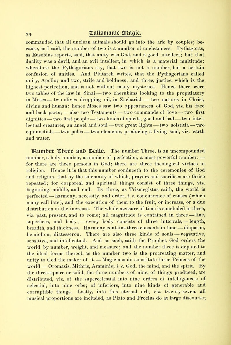 commanded that all unclean animals should go into the ark by couples; be- cause, as I said, the number of two is a number of uncleanness. Pythagoras, as Eusebius reports, said, that unity was God, and a good intellect; hut that duality was a devil, and an evil intellect, in which is a material multitude: wherefore the Pythagorians say, that two is not a number, but a certain confusion of unities. And Plutarch writes, that the Pythagorians called unity, Apollo; and two, strife and boldness; and three, justice, which is the highest perfection, and is not without many mysteries. Hence there were two tables of the law in Sinai — two cherubims looking to the propitiatory in Moses — two olives dropping oil, in Zachariah — two natures in Christ, divine and human: hence Moses saw two appearances of God, viz. his face and back parts; — also two Testaments — two commands of love — two first dignities — two first people — two kinds of spirits, good and had — two intel- lectual creatures, an angel and soul — two great lights — two solstitia — two equinoctials — two poles — two elements, producing a living soul, viz. earth and water. IRumber Tlbrcc anb SCftlC. The number Three, is an uncompounded number, a holy number, a number of perfection, a most powerful number: — for there are three persons in God; there are three theological virtues in religion. Hence it is that this number conduceth to the ceremonies of God and religion, that by the solemnity of which, prayers and sacrifices are thrice repeated; for corporeal and spiritual things consist of three things, viz. beginning, middle, and end. By three, as Trismegistus saith, the world is perfected — harmony, necessity, and order, i. e. concurrence of causes (which many call fate), and the execution of them to the fruit, or increase, or a due distribution of the increase. The whole measure of time is concluded in three, viz. past, present, and to come; all magnitude is contained in three — line, superfices, and body; — every body consists of three intervals,— length, breadth, and thickness. Harmony contains three consents in time — diapason, hemiolion, diatesseron. There are also three kinds of souls — vegetative, sensitive, and intellectual. And as such, saith the Prophet, God orders the world by number, weight, and measure; and the number three is deputed to the ideal forms thereof, as the number two is the procreating matter, and unity to God the maker of it. — Magicians do constitute three Princes of the world — Oromasis, Mithris, Araminis; i. e. God, the mind, and the spirit. By the three-square or solid, the three numbers of nine, of things produced, are distributed, viz. of the supercelestial into nine orders of intelligences; of celestial, into nine orbs; of inferiors, into nine kinds of generable and corruptible things. Lastly, into this eternal orb, viz. twenty-seven, all musical proportions are included, as Plato and Proclus do at large discourse;