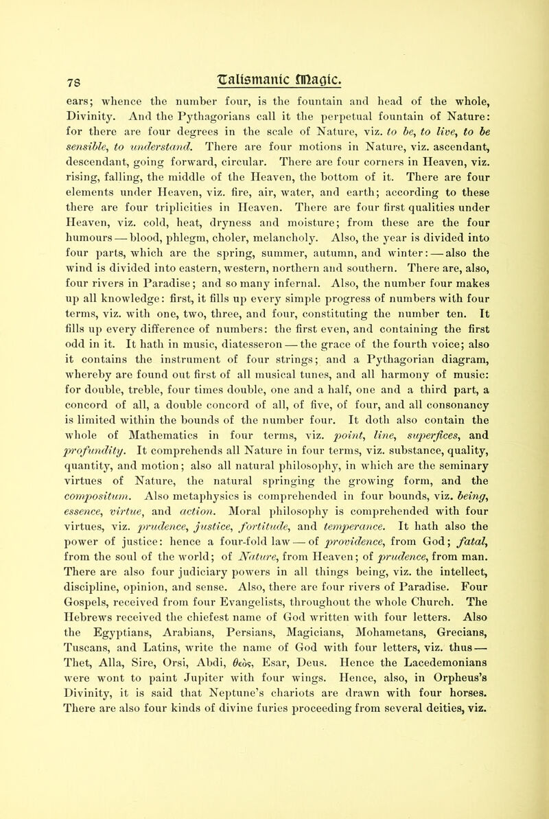 ears; whence the number four, is the fountain and head of the whole, Divinity. And the Pythagorians call it the perpetual fountain of Nature: for there are four degrees in the scale of Nature, viz. to be, to live, to be sensible, to understand. There are four motions in Nature, viz. ascendant, descendant, going forward, circular. There are four corners in Heaven, viz. rising, falling, the middle of the Heaven, the bottom of it. There are four elements under Heaven, viz. fire, air, water, and earth; according to these there are four triplicities in Heaven. There are four first qualities under Heaven, viz. cold, heat, dryness and moisture; from these are the four humours — blood, phlegm, choler, melancholy. Also, the year is divided into four parts, which are the spring, summer, autumn, and winter: — also the wind is divided into eastern, western, northern and southern. There are, also, four rivers in Paradise; and so many infernal. Also, the number four makes up all knowledge: first, it fills up every simple progress of numbers with four terms, viz. with one, two, three, and four, constituting the number ten. It fills up every difference of numbers: the first even, and containing the first odd in it. It hath in music, diatesseron — the grace of the fourth voice; also it contains the instrument of four strings; and a Pythagorian diagram, whereby are found out first of all musical tunes, and all harmony of music: for double, treble, four times double, one and a half, one and a third part, a concord of all, a double concoi’d of all, of five, of four, and all consonancy is limited within the bounds of the number four. It doth also contain the whole of Mathematics in four terms, viz. 'point, line, super/ices, and profundity. It comprehends all Nature in four terms, viz. substance, quality, quantity, and motion; also all natural philosophy, in which are the seminary virtues of Nature, the natural spi’inging the gi-owing form, and the compositum. Also metaphysics is comprehended in four bounds, viz. being, essence, virtue, and action. Moral philosophy is compi-ehended with four virtues, viz. prudence, justice, fortitude, and temperance. It hath also the power of justice: hence a foui-f old law — of providence, from God; fatal, from the soul of the world; of Nature, from Heaven; of prudence, from man. There are also four judiciai-y powers in all things being, viz. the intellect, discipline, opinion, and sense. Also, there are four l-ivers of Paradise. Four Gospels, received from four Evangelists, throughout the whole Church. The Hebrews received the chiefest name of God written with four letters. Also the Egyptians, Arabians, Persians, Magicians, Mohametans, Grecians, Tuscans, and Latins, write the name of God with four letters, viz. thus — Thet, Alla, Sire, Orsi, Abdi, 0eos, Esar, Deus. Hence the Lacedemonians were wont to paint Jupiter with four wings. Hence, also, in Orpheus’s Divinity, it is said that Neptune’s chariots are drawn with four horses. There ai-e also four kinds of divine furies proceeding from several deities, viz.