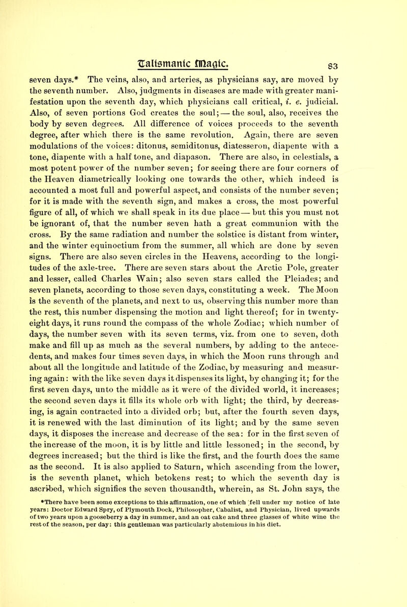 Haltsmante finagle. seven days.* The veins, also, and arteries, as physicians say, are moved by the seventh number. Also, judgments in diseases are made with greater mani- festation upon the seventh day, which physicians call critical, i. e. judicial. Also, of seven portions God creates the soul;—the soul, also, receives the body by seven degrees. All difference of voices proceeds to the seventh degree, after which there is the same revolution. Again, there are seven modulations of the voices: ditonus, semiditonus, diatesseron, diapente with a tone, diapente with a half tone, and diapason. There are also, in celestials, a most potent power of the number seven; for seeing there are four corners of the Heaven diametrically looking one towards the other, which indeed is accounted a most full and powerful aspect, and consists of the number seven; for it is made with the seventh sign, and makes a cross, the most powerful figure of all, of which we shall speak in its due place— but this you must not be ignorant of, that the number seven hath a great communion with the cross. By the same radiation and number the solstice is distant from winter, and the winter equinoctium from the summer, all which are done by seven signs. There are also seven circles in the Heavens, according to the longi- tudes of the axle-tree. There are seven stars about the Arctic Pole, greater and lesser, called Charles Wain; also seven stars called the Pleiades; and seven planets, according to those seven days, constituting a week. The Moon is the seventh of the planets, and next to us, observing this number more than the rest, this number dispensing the motion and light thei'eof; for in twenty- eight days, it runs round the compass of the whole Zodiac; which number of days, the number seven with its seven terms, viz. from one to seven, doth make and fill up as much as the several numbers, by adding to the antece- dents, and makes four times seven days, in which the Moon runs through and about all the longitude and latitude of the Zodiac, by measuring and measur- ing again: with the like seven days it dispenses its light, by changing it; for the first seven days, unto the middle as it were of the divided world, it increases; the second seven days it fills its whole orb with light; the third, by decreas- ing, is again contracted into a divided orb; but, after the fourth seven days, it is renewed with the last diminution of its light; and by the same seven days, it disposes the increase and decrease of the sea: for in the first seven of the increase of the moon, it is by little and little lessoned; in the second, by degrees increased; but the third is like the first, and the fourth does the same as the second. It is also applied to Saturn, which ascending from the lower, is the seventh planet, which betokens rest; to which the seventh day is ascribed, which signifies the seven thousandth, wherein, as St. John says, the •There have been some exceptions to this affirmation, one of which fell under my notice of late years: Doctor Edward Spry, of Plymouth Dock, Philosopher, Cabalist, and Physician, lived upwards of two years upon a gooseberry a day in summer, and an oat cake and three glasses of white wine the rest of the season, per day: this gentleman was particularly abstemious in his diet.