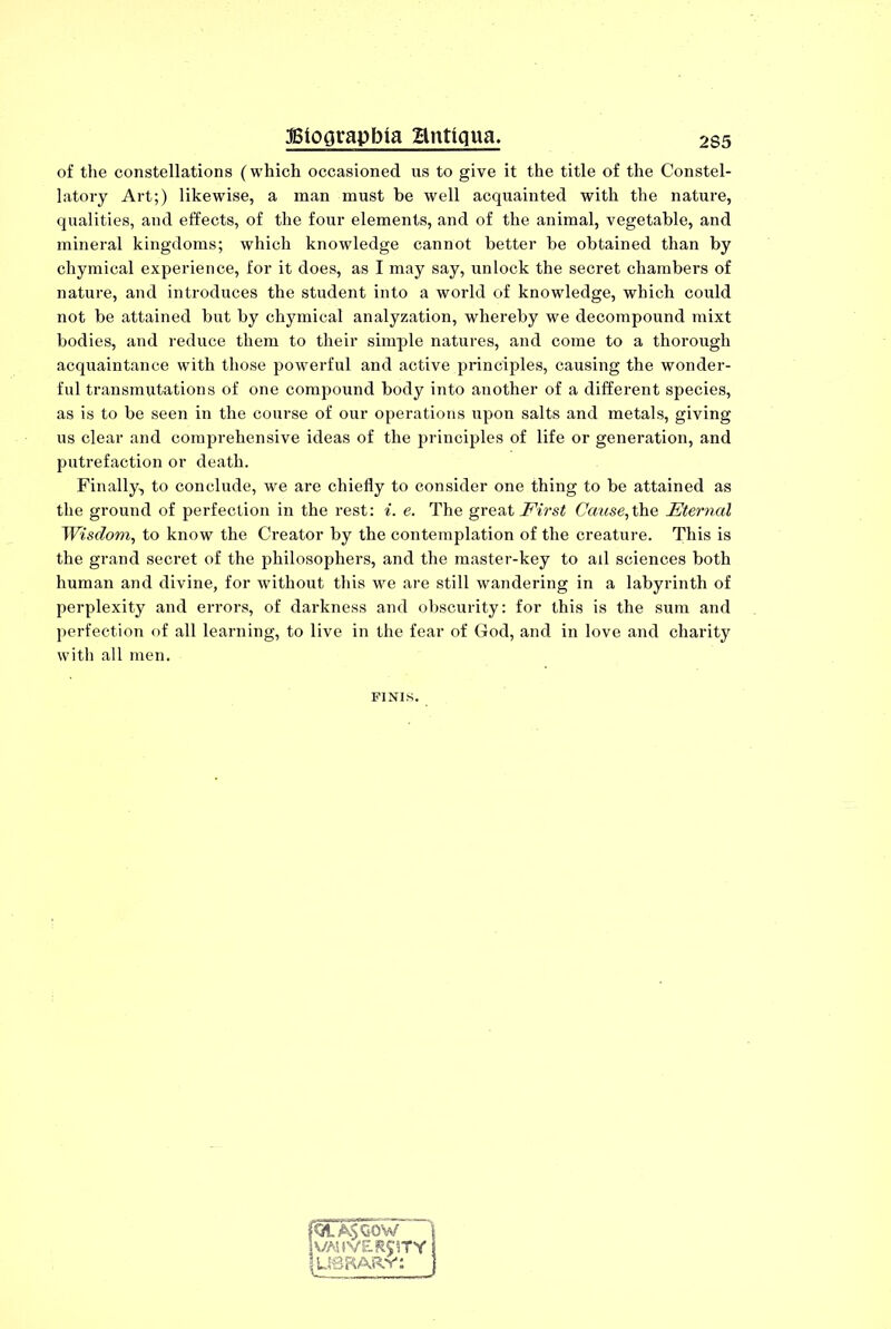 of the constellations (which occasioned us to give it the title of the Constel- latory Art;) likewise, a man must be well acquainted with the nature, qualities, and effects, of the four elements, and of the animal, vegetable, and mineral kingdoms; which knowledge cannot better be obtained than by chymical experience, for it does, as I may say, unlock the secret chambers of nature, and introduces the student into a world of knowledge, which could not be attained but by chymical analyzation, whereby we decompound mixt bodies, and reduce them to their simple natures, and come to a thorough acquaintance with those powerful and active principles, causing the wonder- ful transmutations of one compound body into another of a different species, as is to be seen in the course of our operations upon salts and metals, giving us clear and comprehensive ideas of the principles of life or generation, and putrefaction or death. Finally, to conclude, we are chiefly to consider one thing to be attained as the ground of perfection in the rest: i. e. The great First Cause,the Eternal Wisdom, to know the Creator by the contemplation of the creature. This is the grand secret of the philosophers, and the master-key to all sciences both human and divine, for without this we are still wandering in a labyrinth of perplexity and errors, of darkness and obscurity: for this is the sum and perfection of all learning, to live in the fear of God, and in love and charity with all men. FINIS. fQtA$OOW VA3 (VERITY I USBARv: