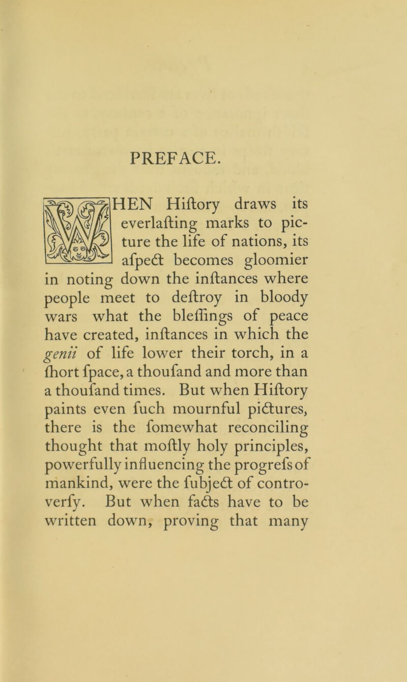 HEN Hiftory draws its everlafting marks to pic- ture the life of nations, its afpedt becomes gloomier in noting down the inftances where people meet to deftroy in bloody wars what the bleftings of peace have created, inftances in which the genii of life lower their torch, in a fhort fpace, a thoufand and more than a thoufand times. But when Hiftory paints even fuch mournful pictures, there is the fomewhat reconciling thought that moftly holy principles, powerfully influencing the progrefsof mankind, were the fubjedt of contro- verfy. But when fadts have to be written down, proving that many