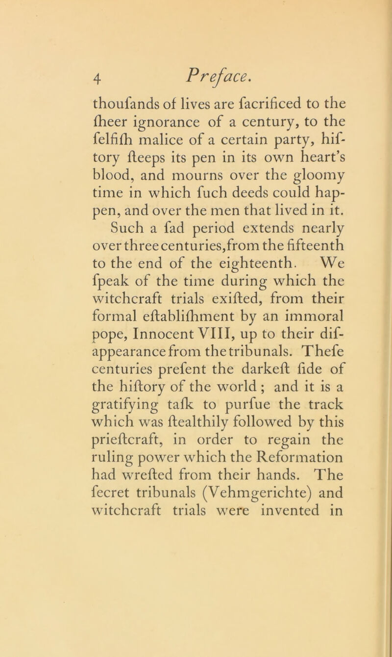 thoufands of lives are facrificed to the fheer ignorance of a century, to the felfifh malice of a certain party, hif- tory fleeps its pen in its own heart’s blood, and mourns over the gloomy time in which fuch deeds could hap- pen, and over the men that lived in it. Such a fad period extends nearly over three centuries,from the fifteenth to the end of the eighteenth. We fpeak of the time during which the witchcraft trials exifted, from their formal eftablifhment by an immoral pope, Innocent VIII, up to their dis- appearance froii^ the tribunals. Thefe centuries prefent the darkeft fide of the hiftory of the world ; and it is a gratifying talk to purfue the track which was healthily followed by this prieftcraft, in order to regain the ruling power which the Reformation had wrefted from their hands. The fecret tribunals (Vehmgerichte) and witchcraft trials were invented in