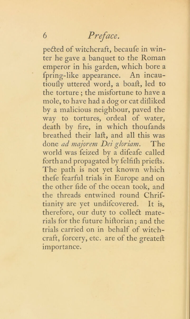 pelted of witchcraft, becaufe in win- ter he gave a banquet to the Roman emperor in his garden, which bore a fpring-like appearance. An incau- tioufly uttered word, a boafh, led to the torture ; the misfortune to have a mole, to have had a dog or cat dilliked by a malicious neighbour, paved the way to tortures, ordeal of water, death by fire, in which thoufands breathed their laid, and all this was done ad majorem Dei gloriam. The world was feized by a difeafe called forth and propagated by felfifh prieffs. The path is not yet known which thefe fearful trials in Europe and on the other lide of the ocean took, and the threads entwined round Chrif- tianity are yet undifcovered. It is, therefore, our duty to colled: mate- rials for the future hiftorian; and the trials carried on in behalf of witch- craft, forcery, etc. are of the greateft importance.