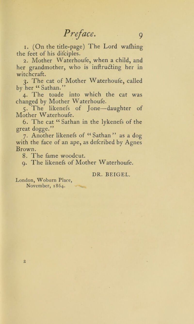 1. (On the title-page) The Lord wafhing the feet of his difciples. 2. Mother Waterhoufe, when a child, and her grandmother, who is inftrudting her in witchcraft. 3. The cat of Mother Waterhoufe, called by her u Sathan.” 4. The toade into which the cat was changed by Mother Waterhoufe. 5. The likenefs of Jone—daughter of Mother Waterhoufe. 6. The cat “ Sathan in the lykenefs of the great dogge.” 7. Another likenefs of “Sathan” as a dog with the face of an ape, as defcribed by Agnes Brown. 8. The fame woodcut. 9. The likenefs of Mother Waterhoufe. London, Woburn Place, November, 1864. DR. BEIGEL.