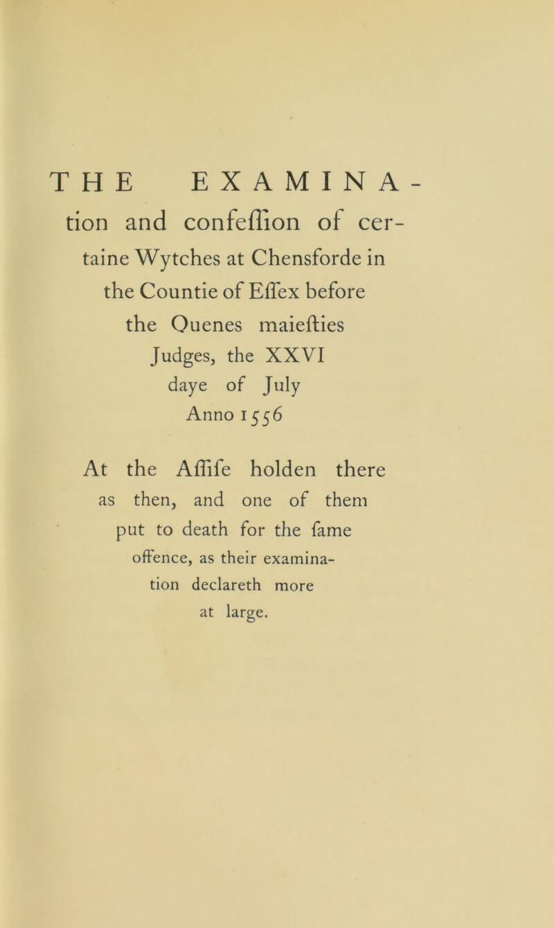 THE EX AMIN A- tion and confeffion of cer- taine Wytches at Chensforde in the Countie of Effex before the Ouenes maiefties Judges, the XXVI daye of July Anno 1556 At the Affife holden there as then, and one of them put to death for the fame offence, as their examina- tion declareth more at large.