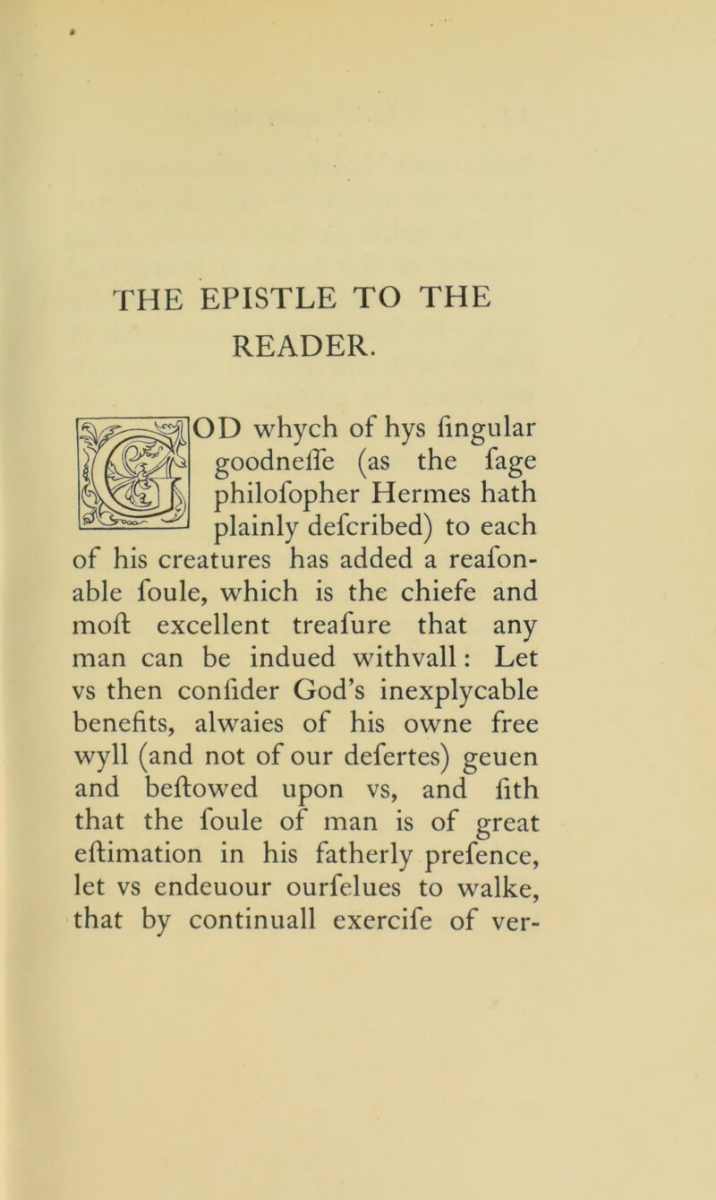 THE EPISTLE TO THE READER. OD whych of hys fingular goodneiTe (as the fage philofopher Hermes hath plainly defcribed) to each of his creatures has added a reafon- able foule, which is the chiefe and moft excellent treafure that any man can be indued withvall: Let vs then confider God’s inexplycable benefits, alwaies of his owne free wyll (and not of our defertes) geuen and beftowed upon vs, and fith that the foule of man is of great eftimation in his fatherly prefence, let vs endeuour ourfelues to walke, that by continuall exercife of ver-