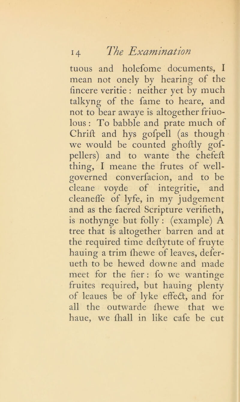 tuous and holefome documents, I mean not onely by hearing of the fincere veritie : neither yet by much talkyng of the fame to heare, and not to bear awaye is altogether friuo- lous : To babble and prate much of Chrift and hys gofpell (as though we would he counted gholfly gof- pellers) and to wante the chefei/t thing, I meane the frutes of well- governed converfacion, and to be cleane voyde of integritie, and cleanefle of lyfe, in my judgement and as the facred Scripture verifieth, is nothynge but folly : (example) A tree that is altogether barren and at the required time deftytute of fruyte hauing a trim (hewe of leaves, defer- ueth to be hewed downe and made meet for the her : fo we wantinge fruites required, but hauing plenty of leaues be of lyke effect, and for all the outwarde Ihewe that we haue, we fhall in like cafe be cut