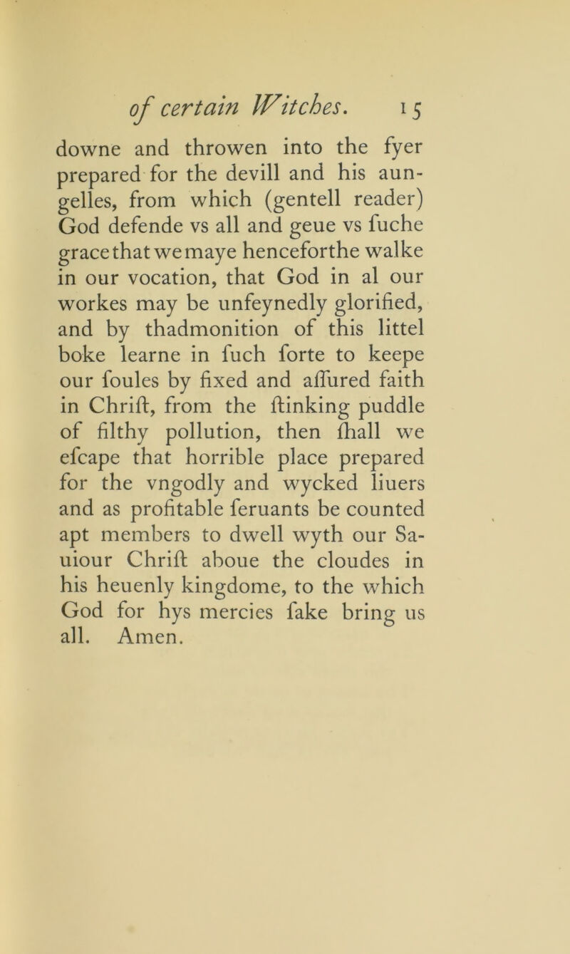 downe and throwen into the fyer prepared for the devill and his aun- gelles, from which (gentell reader) God defende vs all and geue vs luche grace that we maye henceforthe walke in our vocation, that God in al our workes may be unfeynedly glorified, and by thadmonition of this littel boke learne in fuch forte to keepe our foules by fixed and allured faith in Chrift, from the lfinking puddle of filthy pollution, then fhall we efcape that horrible place prepared for the vngodly and wycked liuers and as profitable feruants be counted apt members to dwell wyth our Sa- uiour Chrifi: aboue the cloudes in his heuenly kingdome, to the which God for hys mercies lake bring us all. Amen.