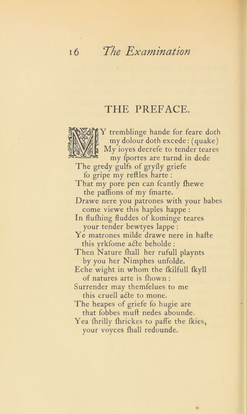 THE PREFACE. Y tremblinge hande for feare doth my dolour doth excede: (quake) My ioyes decrefe to tender teares my fportes are turnd in dede The gredy gulfs of gryfly griefe fo gripe my reftles harte : That my pore pen can fcantly fhewe the paffions of my ffnarte. Drawe nere you patrones with your babes come viewe this haples happe : In flulhing fluddes of kominge teares your tender bewtyes lappe : Ye matrones milde drawe nere in hafte this yrkfome a£te beholde : Then Nature fhall her rufull playnts by you her Nimphes unfolde. Eche wight in whom the fkilfull fkyll of natures arte is fhown : Surrender may themfelues to me this cruell a£te to mone. The heapes of griefe fo hugie are that fobbes muft nedes abounde. Yea fhrilly fhrickes to pafl'e the fkies, your voyces fhall redounde.