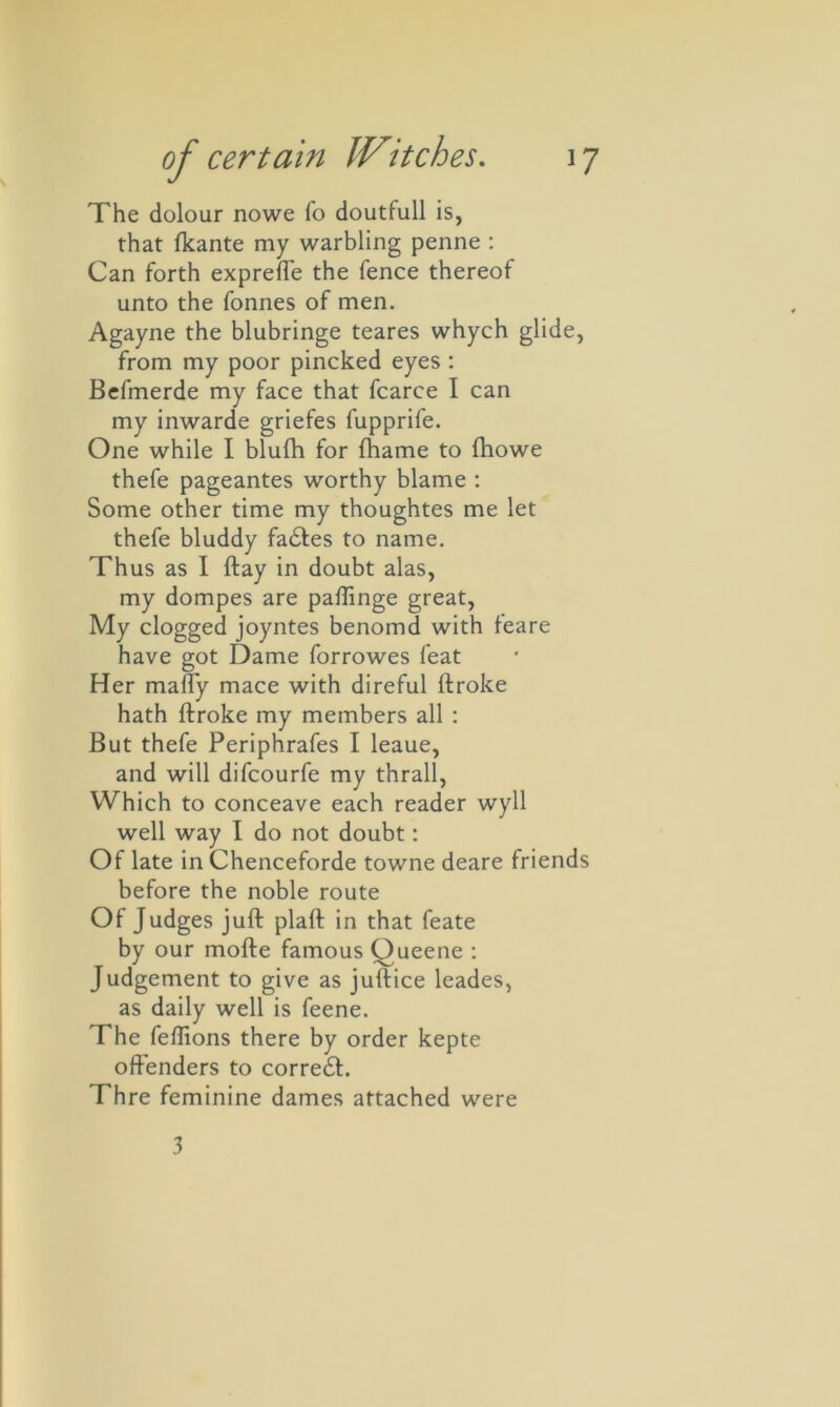 The dolour nowe fo doutfull is, that fkante my warbling penne : Can forth exprefie the fence thereof unto the fonnes of men. Agayne the blubringe teares whych glide, from my poor pincked eyes : Befmerde my face that fcarce I can my inwarde griefes lupprife. One while I blulh for fhame to fhowe thefe pageantes worthy blame : Some other time my thoughtes me let thefe bluddy fadtes to name. Thus as I ftay in doubt alas, my dompes are paffinge great, My clogged joyntes benomd with feare have got Dame forrowes feat Her maffy mace with direful ftroke hath ftroke my members all : But thefe Periphrafes I leaue, and will difcourfe my thrall, Which to conceave each reader wyll well way I do not doubt: Of late in Chenceforde towne deare friends before the noble route Of Judges juft plaft in that feate by our mofte famous Queene : Judgement to give as juftice leades, as daily well is feene. The feflions there by order kepte offenders to corredt. Thre feminine dames attached were 3