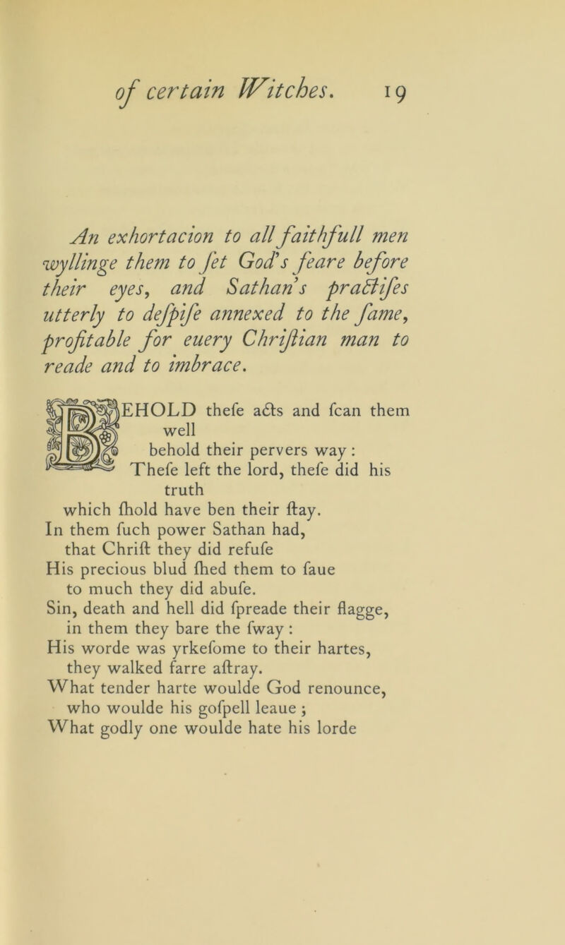 An exhortacion to allfaithfull men wyllinge them to Jet God’s /eare before their eyes, and Sat ban’s praBifes utterly to dejpife annexed to the fame, profitable for euery Chrifian man to reade and to imbrace. EHOLD thefe adts and fcan them well behold their pervers way : Thefe left the lord, thefe did his truth which fhold have ben their ftay. In them fuch power Sathan had, that Chrift they did refufe His precious blud fhed them to faue to much they did abufe. Sin, death and hell did fpreade their flagge, in them they bare the fway: His worde was yrkefome to their hartes, they walked farre aftray. What tender harte woulde God renounce, who woulde his gofpell leaue ; What godly one woulde hate his lorde