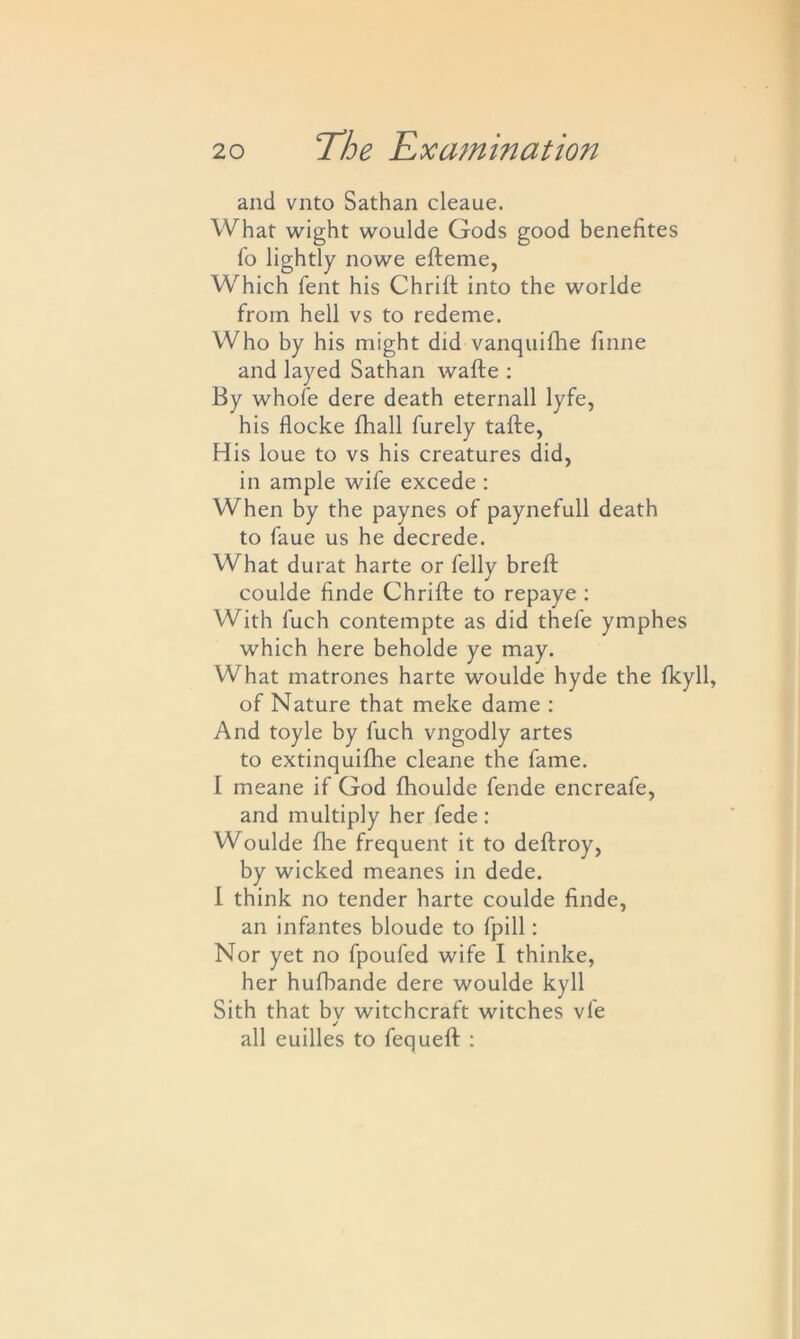 and vnto Sathan cleaue. What wight woulde Gods good benefites To lightly nowe efteme, Which fent his Chrift into the worlde from hell vs to redeme. Who by his might did vanquifhe finne and layed Sathan wafte : By whole dere death eternall lyfe, his flocke fhall furely tafte, His loue to vs his creatures did, in ample wife excede : When by the paynes of paynefull death to faue us he decrede. What durat harte or felly breft coulde finde Chrifte to repaye : With luch contempte as did thefe ymphes which here beholde ye may. What matrones harte woulde hyde the fkyll, of Nature that meke dame : And toyle by fuch vngodly artes to extinquifhe cleane the fame. I meane if God fhoulde fende encreafe, and multiply her fede: Woulde fhe frequent it to deftroy, by wicked meanes in dede. I think no tender harte coulde finde, an infantes bloude to fpill: Nor yet no fpoufed wife I thinke, her hufbande dere woulde kyll Sith that bv witchcraft witches vie j all euilles to fequeft :