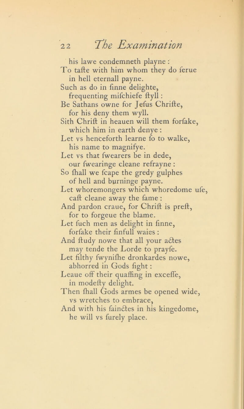 his lawe condemneth playne : To tafte with him whom they do ferue in hell eternall payne. Such as do in finne delighte, frequenting mifchiefe ftyll: Be Sathans owne for Jefus Chrifte, for his deny them wyll. Sith Chrift in heauen will them forfake, which him in earth denye : Let vs henceforth learne fo to walke, his name to magnifye. Let vs that fwearers be in dede, our fwearinge cleane refrayne : So {hall we fcape the gredy gulphes of hell and burninge payne. Let whoremongers which whoredome ufe, caft cleane away the fame : And pardon craue, for Chrift is preft, for to forgeue the blame. Let fuch men as delight in finne, forfake their finfull waies : And ftudy nowe that all your adtes may tende the Lorde to prayfe. Let filthy fwynifhe dronkardes nowe, abhorred in Gods fight: Leaue off their quaffing in excefle, in modefty delight. Then fhall Gods armes be opened wide, vs wretches to embrace, And with his fainctes in his kingedome, he will vs furely place.