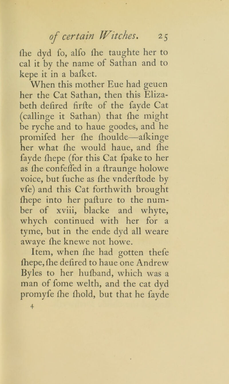 ilie dyd lo, alfo fhe taughte her to cal it by the name of Sathan and to kepe it in a bafket. When this mother Eue had geuen her the Cat Sathan, then this Eliza- beth defired firfte of the fayde Cat (callinge it Sathan) that fhe might be ryche and to haue goodes, and he promifed her die fhoulde—afkinge her what (he would haue, and fhe fayde Ihepe (for this Cat l'pake to her as Ihe confelfed in a ftraunge holowe voice, but fuche as Ihe vnderftode by vfe) and this Cat forthwith brought fhepe into her pafture to the num- ber of xviii, blacke and whyte, whych continued with her for a tyme, but in the ende dyd all weare awaye fhe knewe not howe. Item, when Ihe had gotten thefe fhepe, fhe delired to haue one Andrew Byles to her hufband, which was a man of fome welth, and the cat dvd promyfe fhe fhold, but that he fayde 4