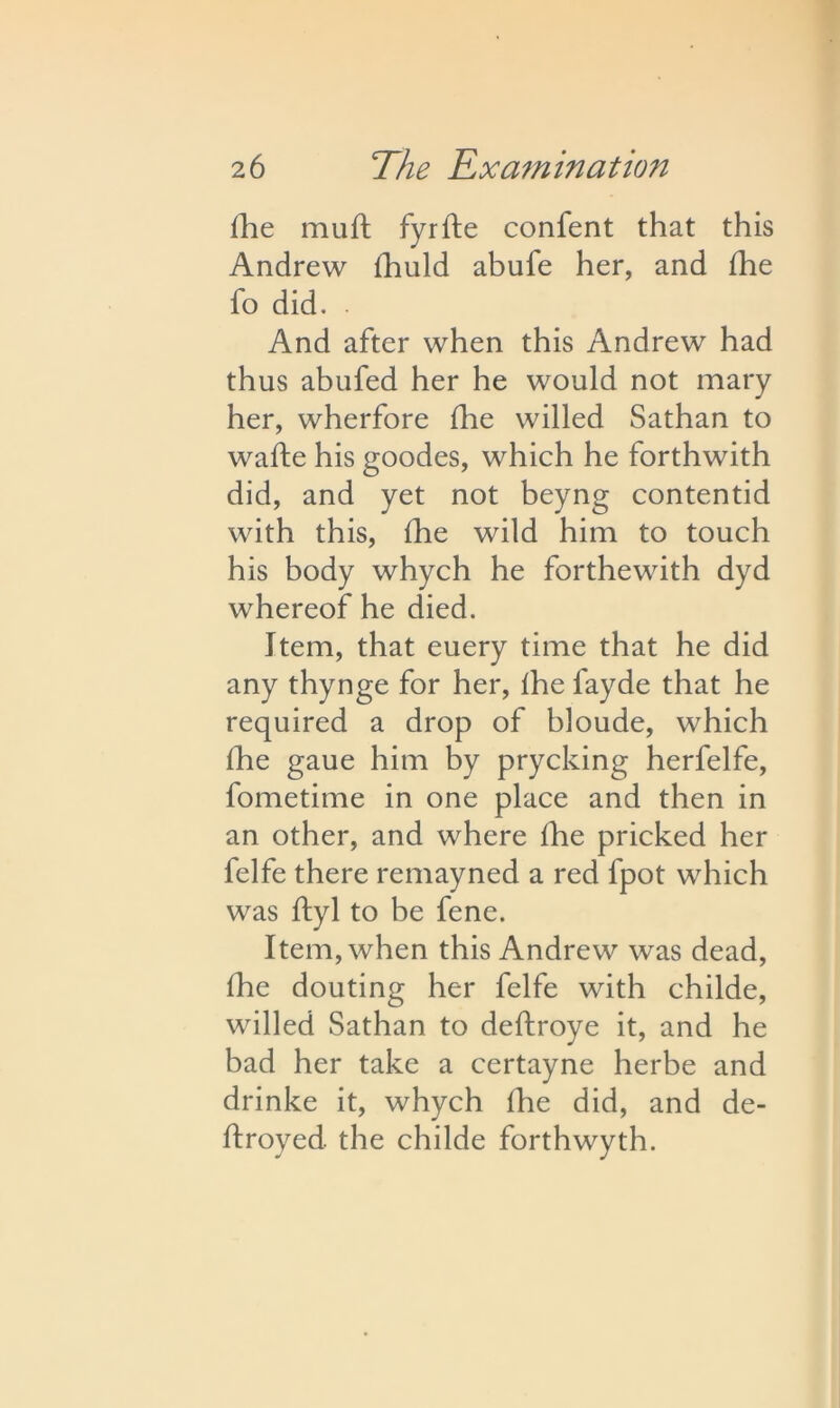 fhe muft fyrfte confent that this Andrew fhuld abufe her, and fhe fo did. . And after when this Andrew had thus abufed her he would not mary her, wherfore Hie willed Sathan to wafte his goodes, which he forthwith did, and yet not beyng contentid with this, fhe wild him to touch his body whych he forthewith dyd whereof he died. Item, that euery time that he did any thynge for her, fhe fayde that he required a drop of bloude, which fhe gaue him by prycking herfelfe, fometime in one place and then in an other, and where fhe pricked her felfe there remayned a red fpot which was ftyl to he fene. Item, when this Andrew was dead, fhe douting her felfe with childe, willed Sathan to deffroye it, and he bad her take a certayne herbe and drinke it, whych fhe did, and de- ftroyed. the childe forthwyth.