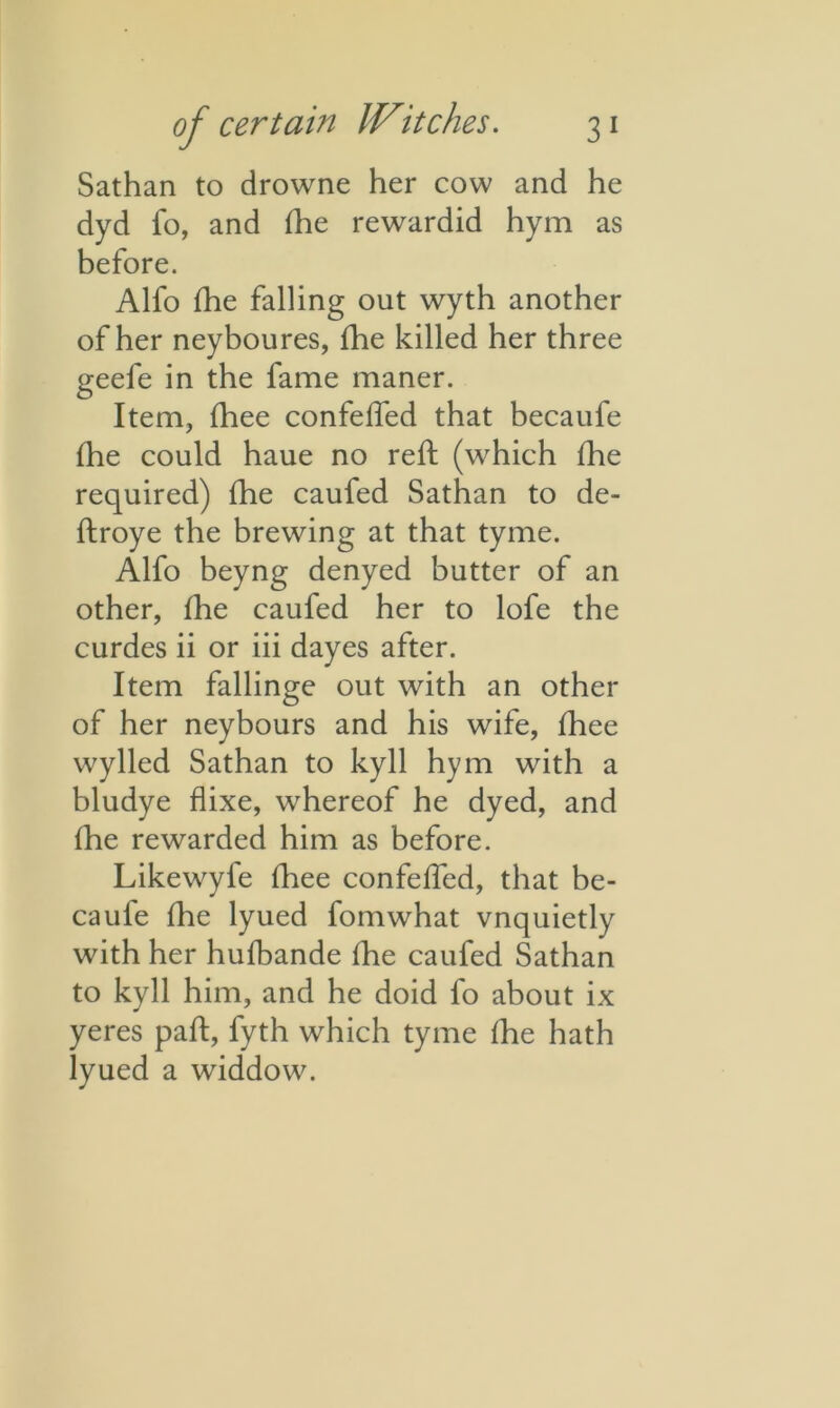 Sathan to drowne her cow and he dyd fo, and fhe rewardid hym as before. Alfo fhe falling out wyth another of her neyboures, fhe killed her three geefe in the fame maner. Item, fhee confeffed that becaufe fhe could haue no reft (which fhe required) fhe caufed Sathan to de- ftroye the brewing at that tyme. Alfo beyng denyed butter of an other, fhe caufed her to lofe the curdes ii or iii dayes after. Item fallinge out with an other of her neybours and his wife, fhee wylled Sathan to kyll hym with a bludye flixe, whereof he dyed, and fhe rewarded him as before. Likewyle fhee confeffed, that be- caufe flie lyued fomwhat vnquietly with her hufbande fhe caufed Sathan to kyll him, and he doid fo about ix yeres paft, fyth which tyme fhe hath lyued a widdow.