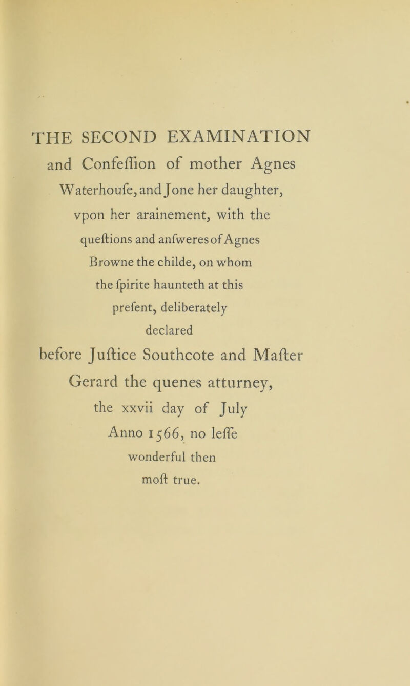 THE SECOND EXAMINATION and Confeffion of mother Agnes Waterhoufe,and Jone her daughter, vpon her arainement, with the queftions and anfweres of Agnes Browne the childe, on whom the fpirite haunteth at this prefent, deliberately declared before Juflice Southcote and Mailer Gerard the quenes atturney, the xxvii day of July Anno 1566, no leffe wonderful then moft true.