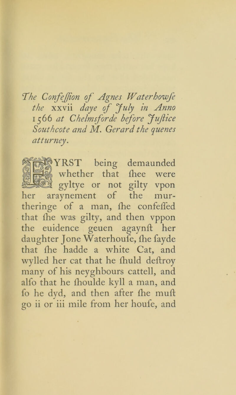 The Confefion of Agnes Waterhowfe the xxvii daye of July in Anno 1566 at Chelmsforde before Jufice Southcote and M. Gerard the queues atturney. YRST being demaunded whether that fhee were gyltye or not gilty vpon her araynement of the mur- theringe of a man, fhe confeffed that fhe was gilty, and then vppon the euidence geuen agaynft her daughter Jone Waterhoufe, fhe fayde that fhe hadde a white Cat, and wylled her cat that he fhuld deftroy many of his neyghbours cattell, and alfo that he fhoulde kyll a man, and fo he dyd, and then after fhe muft