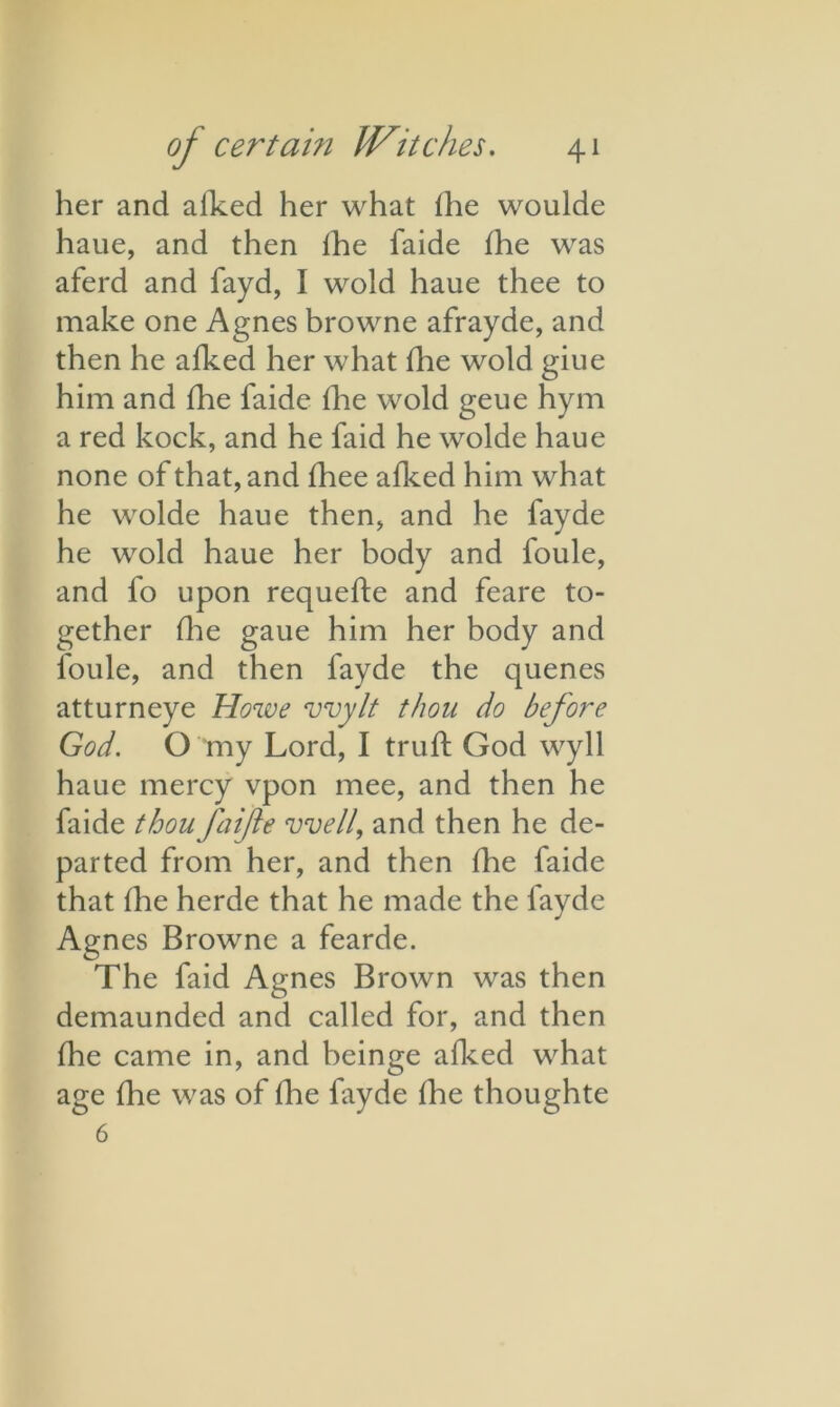 her and afked her what {he woulde haue, and then lhe faide {he was aferd and fayd, I wold haue thee to make one Agnes browne afrayde, and then he a{ked her what {he wold giue him and lhe faide lhe wold geue hym a red kock, and he faid he wolde haue none of that, and fhee alked him what he wolde haue then, and he fayde he wold haue her body and foule, and fo upon requefte and feare to- gether {lie gaue him her body and l'oule, and then fayde the quenes atturneye Howe wylt thou do before God. O my Lord, I truft God wyll haue mercy vpon mee, and then he faide thou faifte well, and then he de- parted from her, and then lhe faide that {he herde that he made the layde Agnes Browne a fearde. The faid Agnes Brown was then demaunded and called for, and then fhe came in, and beinge alked what age fhe was of fhe fayde {he thoughte 6