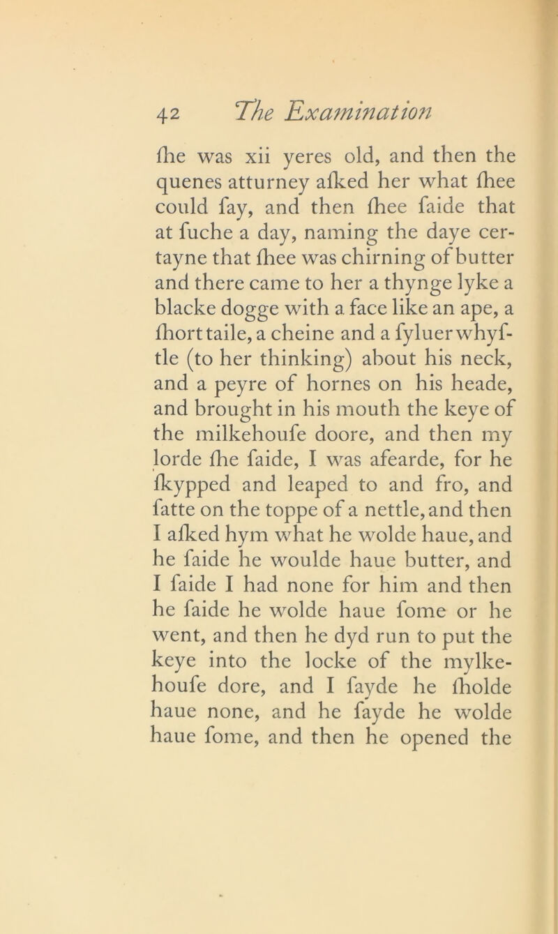 Hie was xii yeres old, and then the quenes atturney afked her what fhee could fay, and then fhee faide that at fuche a day, naming the daye cer- tayne that fhee was chiming of butter and there came to her a thynge lyke a blacke dogge with a face like an ape, a fhorttaile, a cheine and a fyluer whyf- tle (to her thinking) about his neck, and a peyre of homes on his heade, and brought in his mouth the keye of the milkehoufe doore, and then my lorde fhe faide, I was afearde, for he fkypped and leaped to and fro, and fatte on the toppe of a nettle, and then I afked hym what he wolde haue, and he faide he woulde haue butter, and I faide I had none for him and then he faide he wolde haue fome or he went, and then he dyd run to put the keye into the locke of the mylke- houfe dore, and I fayde he fholde haue none, and he fayde he wolde haue fome, and then he opened the