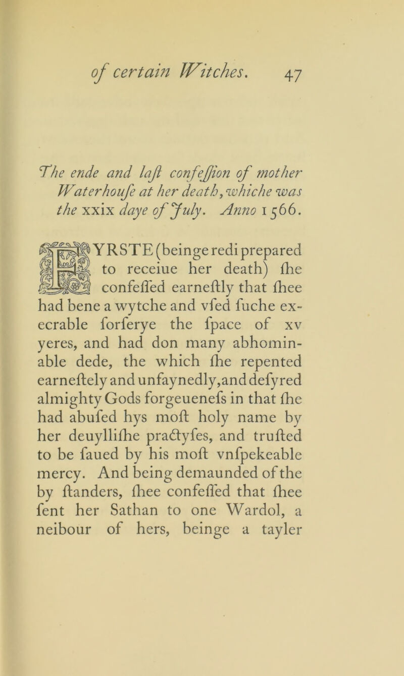 The ende and lajt confejjion of mother Waterhoufe at her death, whiche was the xxix daye of July. Anno 1566. YRSTE (beinge recii prepared to receiue her death) die confefled earneftly that diee had bene a wytche and vfed fuche ex- ecrable forferye the lpace of xv yeres, and had don many abhomin- able dede, the which die repented earnedely and unfaynedly,and defyred almighty Gods forgeuenefs in that die had abufed hys mod holy name by her deuyllidie pradtyfes, and truded to be faued by his mod vnfpekeable mercy. And being demaunded of the by danders, diee confed'ed that diee fent her Sathan to one Wardol, a neibour of hers, beinge a tayler