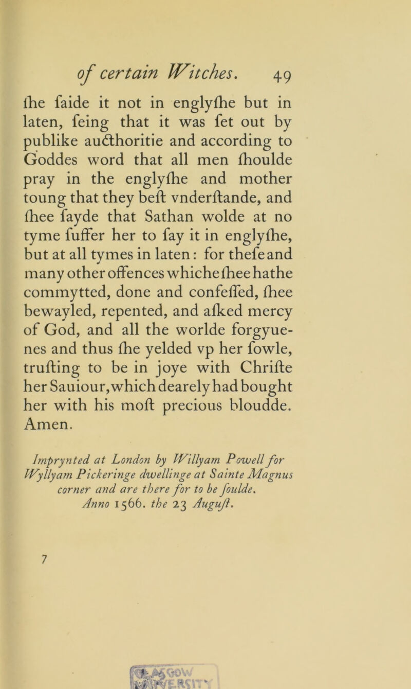 lhe faide it not in englyfhe but in laten, feing that it was fet out by publike auddioritie and according to Goddes word that all men fhoulde pray in the englyfhe and mother toung that they bed: vnderftande, and fhee fayde that Sathan wolde at no tyme buffer her to fay it in englyfhe, but at all tymes in laten: for thefeand many other offences whicheiheehathe commytted, done and confeffed, fhee bewayled, repented, and afked mercy of God, and all the worlde forgyue- nes and thus fhe yelded vp her fowle, trufting to be in joye with Chrifte her Sauiour, which dearely had bought her with his mod; precious bloudde. Amen. hnprynted at London by IVillyarn Powell for IVyllyam Pickeringe dwellinge at Sa 'inte Magnus corner and are there for to be foulde. Anno 1566. the 23 Augufl. 7