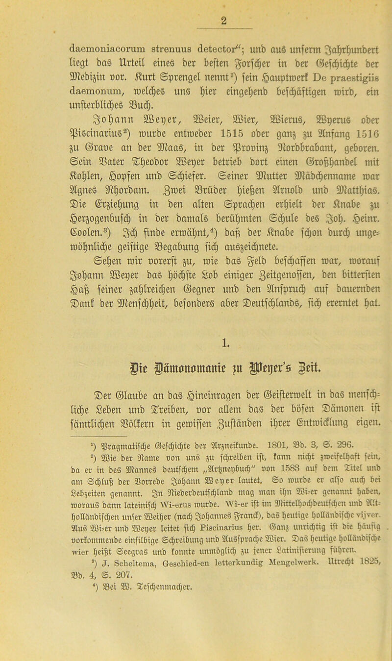 daemoniacorum strenuus detector“; unb auä unfenn 3^tf)unbert liegt bnö Urteil cineö bcr beften $orfd;cr in ber 0efcf)id}te ber SJlebijiit uor. .Kurt Sprengel nenntJ) fein £auptroer! De praestigiis daemomun, roeldjeä un§ f)ier cinget;enb befdjäftigen mirb, ein unfterblicfjeS 33udj. So Ijantt SB et; er, Sßeier, SBier, SBierus, SBtjerus ober fßiöcinariuS* 2) mürbe entroeber 1515 ober ganj ju Anfang 1516 §u ©rane an ber -Diaas, in ber ffkouinj -Dtorbbrabant, geboren, ©ein SSater ©l;eobor SBeper betrieb bort einen ©rofjljanbel mit $ol)ten, Hopfen unb «Schiefer, ©einer fDtutter ÜJtäbdjenname mar Stgneö fftfjorbam. Smei 33rüber l;iefien Slrnotb unb 3Jtatt^iaö. Sie @rjiel;ung in ben alten ©praßen erhielt ber Knabe ju fgerjogenbufd; in ber bamafe berühmten ©d;ule bes öeinr. Goolett.3) S$ finbe erroäljnt,4) baf3 ber Knabe fdion burd; unge= möl;nlidie geiftige Begabung fid; auöjeidjnete. ©el;en mir norerft ju, roie baö gelb befd;affen mar, morauf Sot;ann SBeper bas l;öd;fte Bob einiger Seitgenoffen, ben bitterften Öaf; feiner §al;lreid)en ©egner unb ben Slnfprud) auf bauemben Sani ber Dienfd;l)cit, befonbers aber Seutfdjlanbö, fid) eremtet Ijat. 1. fic Dämuttumanic p Pajcr’s <3eit. ©er ©taube an ba§ fpitteinragen ber ©eiftermett in bas menfdp lid;e Beben unb ©reiben, uor adern ba§ ber böfen Sämonen ift fämttid;en Böllern in gemiffen Sufiänben il;rer ©ntmidlung eigen. ') Spragmatifdje ©efdjidjte ber 2lr3ncifunbe. 1801, 93b. 3, ©. 296. 2) SBie ber Warne non un§ ju fcljret&eir ift, !ann nicht jrocifet^aft fein, ba er in beä WianneS beutfdjem „2Irfsnev)buch non 1583 auf bem Xitel unb am ©d£)lufi ber SSorrebe Johann SB cp er lautet, ©o mürbe er alfo aud) bei Seb3eiten genannt. 3n Wieberbeutfcfjlanb mag man iljn 2Bi=er genannt haben, moraug bann lateinifd) Wi-erus mürbe. Wi-er ift im 911ittelf)od)beutfdicn unb 2llt= [jollänbifdjen unfer SB eil) er (nad) SoljanneS grauet), baS heutige hoHänbifdjc vijver. 2tu§ 2Bi=er unb SBeper leitet fid; Piscinarius fjet. ©anj unrichtig ift bie beiung uortommenbe einfilbige ©djrcibung unb 2lu§fpradjc SBier. Saö heutige l)oHänbifd)c wier Ijeifit ©eegrad unb tonnte unmöglich ju jener Satinifierung führen. 3) J. Sclieltema, Geschied-cn letterkundig Mengelwerk. Utrecht 1825, 23b. 4, S. 207. 4) 23ei 3B. Xefd;enmad)cr.