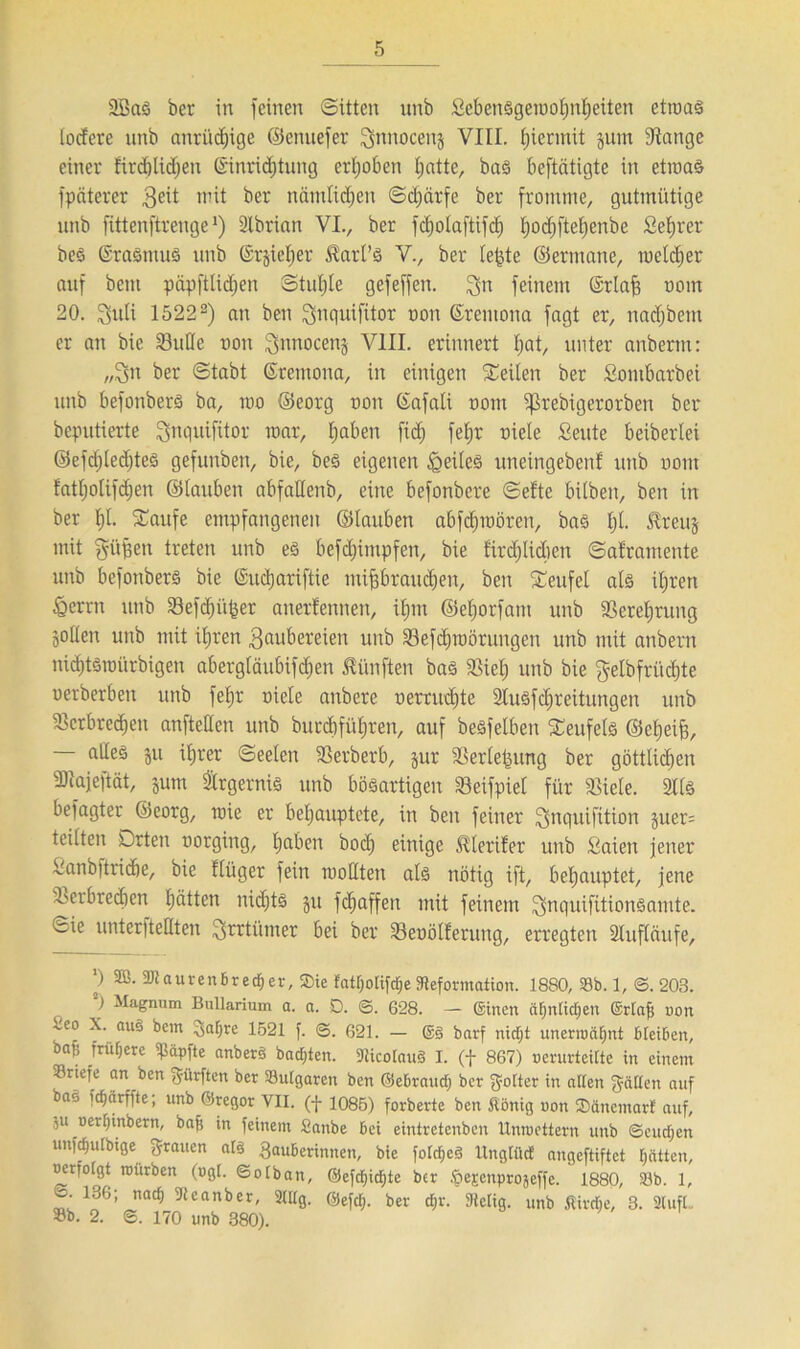 SBaS ber in feinen (Sitten unb SebenSgemotjnfjeiten etroas locfcre unb anrücfjige ©enuefer gnnocenj VIII. hiermit jum Stange einer Eird)Ud)en ©inridjtung erhoben tjatte, bas beftäiigte in etroaS fpäterer 3e^ mit ber nämticfjen ©cfjärfe ber fromme, gutmütige unb fittenftrenge1) 2tbrian VI., ber fdjotaftifdj fjodjftefjenbe Sefjrer bcS ©rasmus unb ©rjiefjer ^art’ö V., ber le^te ©ermane, meiner auf bem piipfttid)en Stuhle gefeffen. gn feinem ©rlajj oom 20. guli 15222) an ben gnquifitor non ßremona fagt er, nadjbem er an bie SBuIIe non Snnocenj VIII. erinnert t»at, unter anbernt: „gn ber (Stabt ßtetnona, in einigen Seiten ber Sontbarbei unb bcfonbers ba, mo ©eorg uon ©afati oont ^ßrebigerorben ber beputierte gnquifitor mar, fjaben fid; fetjr niete fieute beibertei ©efcf)ted;teä gefunben, bie, bes eigenen Weites uneingeben! unb uom fatfjotifdjen ©tauben abfattenb, eine befonbere ©efte bitben, ben in ber f)t. Saufe empfangenen ©tauben abfdjmöten, bas tjt. treuj mit griffen treten unb es befdjimpfen, bie fird;Iid)en ©aframente unb befonbers bie ©udjariftie mifjbraudjen, ben Seufet als itjren &erm unb Sefd)itj5er anerkennen, ifjm ©efjorfant unb Serefjrung jotten unb mit itjren Zaubereien unb Sefdjroör ungen unb mit anbern nidjtStüürbigen abergtänbifc^en fünften bas Siel) unb bie gelbfritdjte uerberben unb fetjr niete anbere nerrudjte 2lusfd)reitungen unb Scrbrecfjen anftetten unb burcfjfütjren, auf besfelben Seufels ©cfjeijj, alles $u itjrer ©eeteu Serberb, jur Sertefuing ber göttlichen ÜRajeftät, jum Ärgernis unb bösartigen Seifpiet für Siete. 2tlS befagter ©eorg, wie er behauptete, in ben feiner gnquifüion juer= teilten Drten oorging, tjaben bocfj einige ^lerifer unb Saicn jener i'anbftricfje, bie ftüger fein mottten als nötig ift, behauptet, jene Verbrechen hätten nichts jit fcfjaffen mit feinem gnquifitionsamte. ©ie unterfteHten grrtümer bei ber Seoötferung, erregten Stufläufe, ’) 2B- Dtaurenbrecfjer, ©ie fattjotijdje Deformation. 1880, 33b. 1, <3. 203. ) Magnum Bullarium a. a. D. ©. 628. — ©inen «fjntidjen ©rlafj non eo X. aus bcm Zaljre 1521 f. ©. 621. — @3 barf nicfjt unermäljnt bleiben, baf; frühere köpfte anberS bauten. DicolauS I. (f 867) oerurteilte in einem riefe an ben gürften ber SSulgaren ben ©ebraudj ber flotter in allen fällen auf bas fcfjärffte; unb Gregor VII. (-j- 1085) forberte ben Äönig oon ®änemarf auf, $u oerfjinbern, baji in feinem Sanbe bei eintretenben llntueitern unb ©eudjen unjifjulbige grauen als Zauberinnen, bie folcfieS Itnglücf angeftiftct tjätten, uafolgt roürben (»gl. ©olban, @efcf)icf)te ber .öescitprojeffe. 1880, 50b. 1, 136; nac§ Deanber, 2111g. Gefdj. ber dir. Stetig. unb ßirdje, 3. 2lufl.. ®b. 2. ©. 170 unb 380).