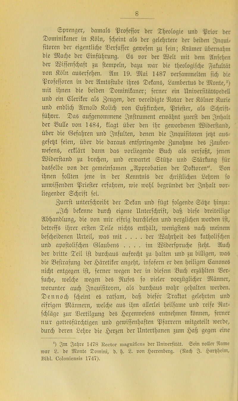 «Sprenger, bamals fßrofeffor ber Sßeologie unb ißrior ber SominÜanet in $öln, feßeint als ber gelehrtere ber beiben 3nqui; litoren ber eigentliche 3Serfaffer geroefen ju fein; fträmer übernaßm bie fDiadje ber ©infüßrung. 6s nor ber SBelt mit bem SCnfe^en ber 2ßiffenfd)aft ju ftempeln, baju war bie tßeologifcße gafultät non $ötn auSerfeßen. Am 19. 33tai 1487 nerfammelten fiel) bie fjkofefforen in ber Amtsftube ihres Sefans, Slambertus betonte,') mit ihnen bie beiben Sotninifaner; ferner ein UninerfitätspebeU unb ein (Steriler als geugen, ber nereibigte 9'totar ber ftölner Uurie unb enblich Slrnolb Uolid) non ©ußfireßen, ?ßriefter, als ScßrifP führen. Sas aufgenommene ^nftrument ermähnt juerft ben .Jnfjait ber Vulle non 1484, flagt über ben ihr geroorbenen SBiberftanb, über bie ©efaßren unb ^nfutten, benen bie ^nquifitoren jefet aus; gefegt feien, über bie barauS entfpringenbe gunaßtne bes Räuber- tnefens, erfiärt bann bas norliegenbe Vucß als nerfaßt, jenen Sßiberftanb ju brechen, unb erwartet ©tüße unb Stärfung für baSfelbe non ber gemeinfamen „Approbation ber Soitoren. Von ihnen foHten jene in ber Kenntnis ber eßrifttießen Seßren fo unroiffenben ^3riefter erfahren, wie woßt begrünbet ber Inhalt nor= liegenber Schrift fei. Buerft unterfeßreibt ber Seian unb fügt folgenbe ©äße ßinju: „3$ betenne burd) eigene Unterfcßrift, baß biefe breiteilige Abßanblung, bie non mir eifrig burcßlefen unb nerglidßen morben ift, betreffs ihrer erften Seile nichts enthält, roenigftenS nad) meinem befdjeibenen Urteil, was mit .... ber SBaßrßeit bes fatßolifcßen unb apoftolifdjen ©laubeitS .... im SBiberfprucße fteßt. Aucß ber brüte Seit ift burcßauS aufrecht §u ßalten unb ju billigen, was bie Veftrafung ber «gäretifer angeßt, infofern er ben heiligen ©anones ni(h)t entgegen ift, ferner inegen ber in biefent Vud) erjäßlten Vcr= fueße, rcelcße inegen bes Vufes fo nieler norjitglidjer Acänner, inorunter aud) ^nquifitoren, als burcßauS maßr gehalten inerben. Sennocß feßeint es ratfam, baß biefer Sraftat gelehrten unb eifrigen fUlännern, metdje aus ißitt allerlei ßeilfatne unb reife 9iat= fdjläge jur Vertilgung beS ^epenmefenS entnehmen fönnen, ferner nur gottesfüreßtigen unb geiniffenßaften Pfarrern mügeteitt werbe, bnreh bereu Seljre bie Igerjen ber Untcrtßanen juiit £>aß gegen eine *) 3abre 1478 Rector magnifiens ber Uniucrfität. ©etn uoKer 9tame roar 2. bc SJiontc ®omini, b. ß. 2. non §eercttberg. (Diad) 3- harßßeim, Bibi. Coloniensis 1747).