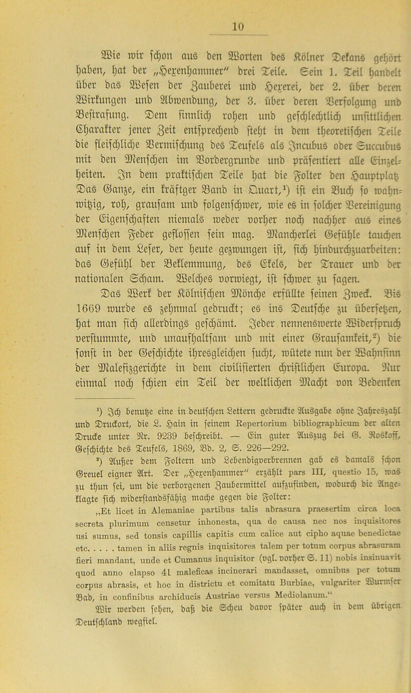 2ßie reit fd;on ouä ben 2Borten beS Kölner Sefans gehört Mafien, tjat bet „IpeEenfiatnmer brci Seile. eein l. Seil fjanbdt über bas SBefen bcr 3ail^erei unb fQeperei, bet 2. über beren Sßtrfungen unb Stbraenbung, ber 3. über beren Verfolgung unb Veftrafung. Sem finntid) rofien unb gefd)led)tlid) unjtttlidjen 6f)arafter jener geit entfpredjenb ftefjt in betn tEjeoretifc^en Seite bie flcifd)lid)e Verminung beS Seufels als gncubuS ober Succubus mit ben 9)tenfd)en im Vorbergrunbe unb präfentiert alle ©ingek feiten, ^n bem pra!tifd)en Seile Ijat bie göltet ben fgauptplat? Saö ©ange, ein fräftger Vanb in Duart,1) ift ein Vucf) fo roaljm reinig, rot), graufam unb folgenfdjmer, roie es in folcfjer Vereinigung ber ©igenfdjaften niemals roeber ootljer noch nadlet aus eines ■JJlenfcfjen $eber gefloffen fein mag. Sftartcfjerlei ©efüfjle tauben auf in bem ficfer, ber Ijcute gelungen ift, ftd) Ijinburcbjuarbeiten: baS ©efiiljt ber Veflemmung, beS ©Jets, ber Stauer unb ber nationalen ©diam. SBeldjeS oorroiegt, ift fäjtoer. gu fagen. Sas SBert ber £ölnifd)cn 2Jlönd)e erfüllte feinen groed. Vis 1669 mürbe es geljnmal gebrudt; es ins Seutfdie gu überfein, l)at man ftdj allerbingS gefdjämt. $eber nennenSmerte SBiberfprucf) oerftummte, unb unaufljaltfam unb mit einer ©raufamfeit,2) bie fonft in ber ©efd)icf)te ihresgleichen fudjt, roütete nun ber Söafjnfinn ber ■Dtalefiggericfjte in bem cioilifierten dfriftlidjcn ©uropa. Vur einmal nod) fcf>ien ein Seit ber roelttidjen Sliadjt oott Vebenfen *) gct; benutze eine in beutfdfen Settern gcbrucfte 2tu3gabe offne ^affrcsjaffl unb Srucfort, bie S. §ain in feinem Repertorium bibliographicum ber alten SDructe unter 9ir. 9239 befdfireibt. — ©in guter Sttusjug bei @. Stoöfoff, ©efcfficffte beS Teufels, 1869, 58b. 2, ©. 226—292. 2) Slufjcr bem fyottcrn unb Sebenbiguerbrennen gab eS barnafö fcfjon ©reuet eigner 3trt. Ser „§ejcnt)ammer erjafjtt pars III, questio 15, roa§ ju tfjun fei, um bie uerborgcneit 3aubennittet aufjufrnben, rooburcf) bie 2Inge= Jtagte ficf) nnberftanbSfcüjig mache gegen bie fyottcr: „Et licet in Alemaniae partibus talis abrasura praesertim circa loca secreta plurimnm censetur inhonesta, qua de causa nec nos inquisitores nsi sumus, sed tonsis capillis capitis cum calice aut cipbo aquae benedictae etc tarnen in aliis regnis inquisitores talem per totuin corpus abrasuram fieri mandant, unde et Cumanus inquisitor (ugt. D0rf]er S. 11) nobis insinuavit quod anno clapso 41 maleficas incinerari mandasset, omuibus per totum corpus abrasis, et hoc in districtu et comitatu Burbiae, vulgariter ©urinier 23ab, in eonfinibus arcbiducis Austriae versus Mediolanum.“ ©ir merben feffen, bafs bie ©cffcu bauor fpätcr auch in bem übrigen Seutfctjtanb roegfict.
