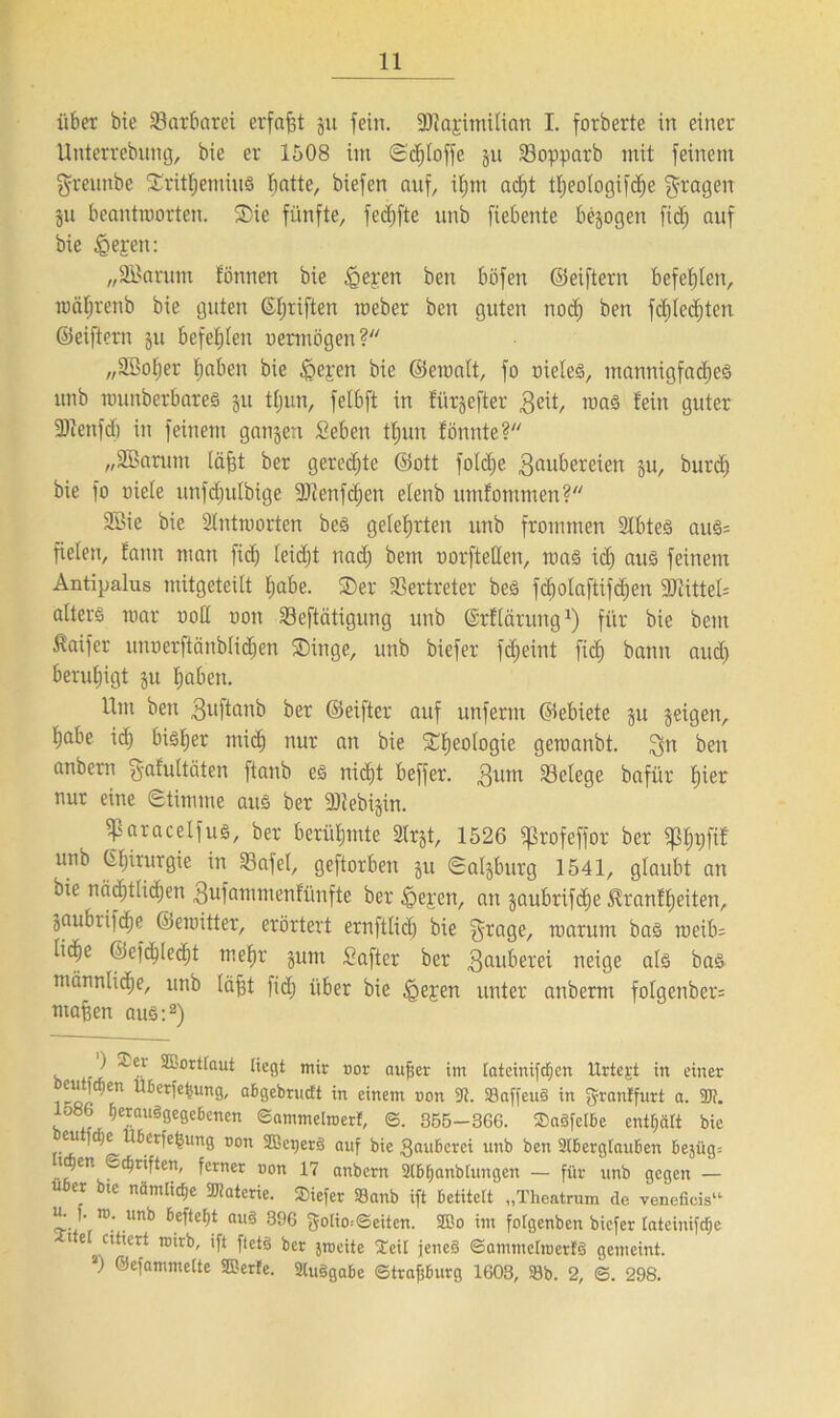 über bie Barbarei erfaßt git fein. SRajimilian I. forberte in einer Unterrebung, bie er 1508 im Scfjtoffe gu 23opparb mit feinem grennbe Srittjemiud ^atte, biefen auf, itjm adjt ttjeotogifdje fragen gu beantworten. ®ic fünfte, fecfjfte unb fiebente bezogen ftcfj auf bie tQegjen: „SBarunt tonnen bie tgeren ben böfen ©eiftern befehlen, wäfjrenb bie guten ©tjriften meber ben guten nod) ben fdjledjtcn ©eiftern gu befehlen oermögen? „Sßotjer tjaben bie £>ej:en bie ©ematt, fo nieted, mannigfad)ed unb munberbared gu ttjun, fetbft in ftirgefter geit, road fein guter 3)ienfd> in feinem gangett Seben ttjun fönnte? „SBarutn (äfft ber geredete ©ott foldje Räubereien gu, burdj bie fo niete unfdjutbige 9Jienfdjen etenb umfommen? 9Bie bie 2tntmorten bed gelehrten unb frommen Stbted aud= fielen, fanu man fidj (eidjt nad; bem norftetlen, rnad id) and feinem Antipalus mitgeteilt tjabe. ®er Vertreter bed fcbolaftifdjen 9Jiittet= atterd mar notl non Seftätigung unb ©rftärung1) für bie beut $aifer unoerftänbtidjen ®inge, unb biefer fdjeint fich bann aud) beruhigt gu haben. Um ben Ruftanb ber ©elfter auf unfernt ©ebiete gu geigen, tjabe idj bidtjer ntidj nur an bie Ideologie geroanbt. Rn ben anbern Rafultäten ftanb ed nicht beffer. Rum ^Belege bafür fjier nur eine Stimme aud ber 9)tebigin. ^aracetfud, ber berüfjmte Strgt, 1526 ffßrofeffor ber fßtj^fif unb Chirurgie in 33afel, geftorben gu Saigburg 1541, glaubt an bie nädjttidjen Rufammenfünfte ber tpejen, an gaubrifdje ^ranftjeiten, gaubrifdje ©emitter, erörtert ernftlidj bie Rrage, warum bad meib= ti(fie ©efd;te<ht mefjr gunt Saft er ber Zauberei neige atd bad männtidje, unb (äfft fid; über bie igegjen unter anberttt fotgenber= ntafen aud:2) ) -rer SEorttaut liegt mir nor aufjer im tateinifdjen Urtext in einer öeuticfien Uberfefcung, abgebrueft in einem non 9t. »affend in granlfurt a. 9JJ. lo8b fjeraudgegebenen ©ammetinerf, ©. 355-366. SDadfelbe entert bie cu fdje Uberfe^ung non SEBetjerg auf bie Räuberei unb ben 9lbergtauben bejüg= tajen Triften, ferner non 17 anbern Stbfjanblungen — für unb gegen — über bie nämliche Materie. Siefer »anb ift betitelt „Theatrum de veneficis“ u. |. ro. unb befte^t aud 396 golio--©eiten. StEo im fotgenben biefer [ateinifdje i e ^ ettiert roirb, ift ftetd ber jroeite itJeü jened ©ammetroertd gemeint. s) ©efammelte SÖJerfe. Studgabe ©trafjburg 1603, »b. 2, ©. 298.