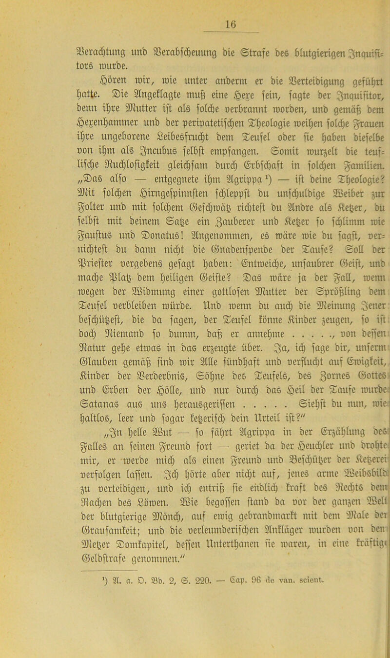 fBeradjtung unb SSerabfdjeuung bie ©träfe bes blutgierigen ^nquifü torS nutrbe. §ören wir, roie unter anberm er bie ißerteibigung geführt Ijattc. Sie dlngeflagtc muff eine .föerc fein, fagte ber ^nquifitor, beim il;re dRutter ift als folcbc oerbrannt rcorben, unb gemäff bem ^gepenljammcr unb ber peripatetifdjen Geologie meinen folcbe grauen iljre ungeborene £eibeSfrud)t bem Teufel ober fie £>aben biefelbe non ilpn als ^ncubus felbft empfangen, ©omit rcurgelt bie teuf= lifdje dtudjloftgfeit gleidjfam burd; ©rbfdjaft in folgen 5am^ien- „®as alfo — entgegnete ifjm dlgrippa1) — ift beine Ideologie' dRit foldjen .öirngefpinnfteit fdjleppft bu unfdiulbige 23eiber jur Roller unb mit folgern ©efdjroätj rid)teft bu 2tnbre als &e§er, bu felbft mit beinern ©atje ein 3auberer unb &e|er fo fdjlimm toie gauftuS unb Sonatus! dingenommen, es märe roie bu fagft, oer= nidjteft bu bann nidjt bie ©nabertfpenbe ber Saufe? ©oll ber ipriefter o ctg ebene gefagt Ijaben: ©ntroeidje, unfaubrer Seift, unb madje fßlajs bem ^eiligen ©eifte? Sas märe ja ber gall, wenn roegen ber dßibinung einer gottlofen dRutter ber ©pröjjling bem Teufel oerbleiben mürbe. Unb menn bu and) bie dReinung 3enet befdjiijgeft, bie ba fagen, ber Teufel fönne ÄinDcr zeugen, fo ift: bod) dticmanb fo bumm, baff er aunelmte , oon beffen dtatur gelje etmaS in bas erzeugte über. 3a/ i<$ jage bir, unferm ©lauben gemaf3 finb mir dlüe fimbljaft unb ocrflud)t auf Groigfeit, föinber ber SSerberbniS, ©öljne bes Seufels, bes 30nieö ©ottee:j unb ©rbeit ber 'gölte, unb nur burd) baS £>eil ber Saufe mürbe ©atanas aus uns IjerauSgeriffeu ©ieljft bu nun, roie IjaltloS, leer unb fogar tejjerifd) bein Urteil ift? „3n Ijelle SBut — fo fätjrt dlgrippa in ber ©rgäfjlung bcS: galleS an feinen $reunb fort — geriet ba ber öcudjler unb brobte mir, er roerbe midj als einen fjreunb unb Söefdjiifcer ber Äcucrcii oerfolgen laffen. 3$ Ijörte aber nidjt auf, jenes arme SBeibsbilbi ju oerteibigen, unb id; entriß fie cnblid) traft bcS diedits bem diadjen bes Söroen. dßie begoffen ftanb ba oor ber gangen SBell ber blutgierige dRöndj, auf einig gebranbmarft mit bent dMc bei ©raufamteit; unb bie oerleumbcrifdjen dlnflager mürben oon beu dRe^er Somfapitcl, beffen Untertanen fie maren, in eine fräftig« ©elbftrafc genommen. ’) 2t. a. D. 33b. 2, ©. 220. — Gap. 96 de van. scient.