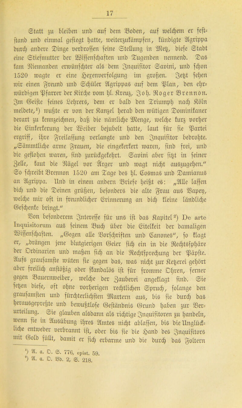 Statt 511 bleiben unb auf bem 23oben, auf meinem er fefU ftanb unb einmal gefiegt Ijatte, meiterjufampfen, tünbigte 2lgrippa burcf) anbere Singe oerbr offen feine Stellung in 9Keß, biefe Stabt eine Stiefmutter ber SGBiffenfdjaften unb Sugenben nennenb. Sad fant 9tiemanben erraünfcbter als bem Snquifitor Saüini, unb fdjon 1520 roagte er eine ^epenuerfolgung im großen. ge|t fetjen mir einen greunb unb Sdjiiler Slgtippad auf bem ^3lan, ben el;r= roi'trbigen Pfarrer ber Mirdje oom 1)1, tRreug, Sol). 91 oger Srennort. Sm ©eifte feines £el)retd, bem er halb ben Sriumpt) nad) itöln melbete,1) roufjte er oon ber Mangel tjerab bctt mutigen Sominifaner Derart ju fennjeichnen, bafs bie nämliche SJtenge, welche fur§ oorljer Die ©ütferferung ber SBeiber bejubelt l;atte, taut für fie Partei ergriff, itjre greilaffung oertangte unb ben Snquifitor bebroljte. „Sämmtlidje arme grauen, bie eingeferfert maren, finb frei, unb bie geflo£jen maren, finb guriicfget'etjrt. Saoini aber fi^t in feiner Seile, laut bie 9tägel oor Slrger unb roagt nicht audjugeljen. So fd)reibt Srennott 1520 am Sage bed Ijl. ©odmad unb Samianud an Slgrippa. Unb in einem anbertt Briefe helfet ed: „Sitte laffen bich unb bie Seinen grüßen, befonberd bie alte grau aus SSapep, raeli^e mir oft in freunbtidjer ©rinnerung an bich {'leine länblicbe ©efebenfe bringt. $Bon befonberem gntereffe für und ift bas Kapitel2) De arte Inquisitorum aud feinem S3uch über bie ©itelfeit ber bamatigen SBijjenf (haften. „©egen alle SSorfdjriften unb ©anoned, fo flagt er, „bringen jene blutgierigen ©eier fid; ein in bie 9ted)tdfphäre ber Drbinarien unb maßen [ich an bie 9iechtfpred)ung ber ^Säpfte. 2lufd graufamfte roüten )ie gegen bad, road nicht jur Äeßerei gehört aber freilich cmftöfjig ober ffanbalöd ift für fromme Dljren, ferner gegen Söauernraeiber, roelche ber Sauberei angeflagt finb. Sie fefeen biefe, oft ohne oorljerigen redjttichen Spruch, folange ben graufamften unb fürchterlichften Startern and, bid fie burd) bad herausgepreßte unb beraußtlofe ©eftänbnid ©runb fe^en Jur 3Ser= urteilung. oie glauben aldbann ald richtige gnquifitoren 51t hattbeln, roenn fie in Sludübung iljred Slmted nicht abtaffen, bid bie Unglück liehe entmeber oerbrannt ift, ober bid fie bie §anb bed gnquifitord mit ©olb füllt, bamit er fich erbarme unb bie burch bad goltern ‘) 21. a. D. ©. 776, epbt. 59. *) 2t. a. D. Sb. 2, <5. 218.