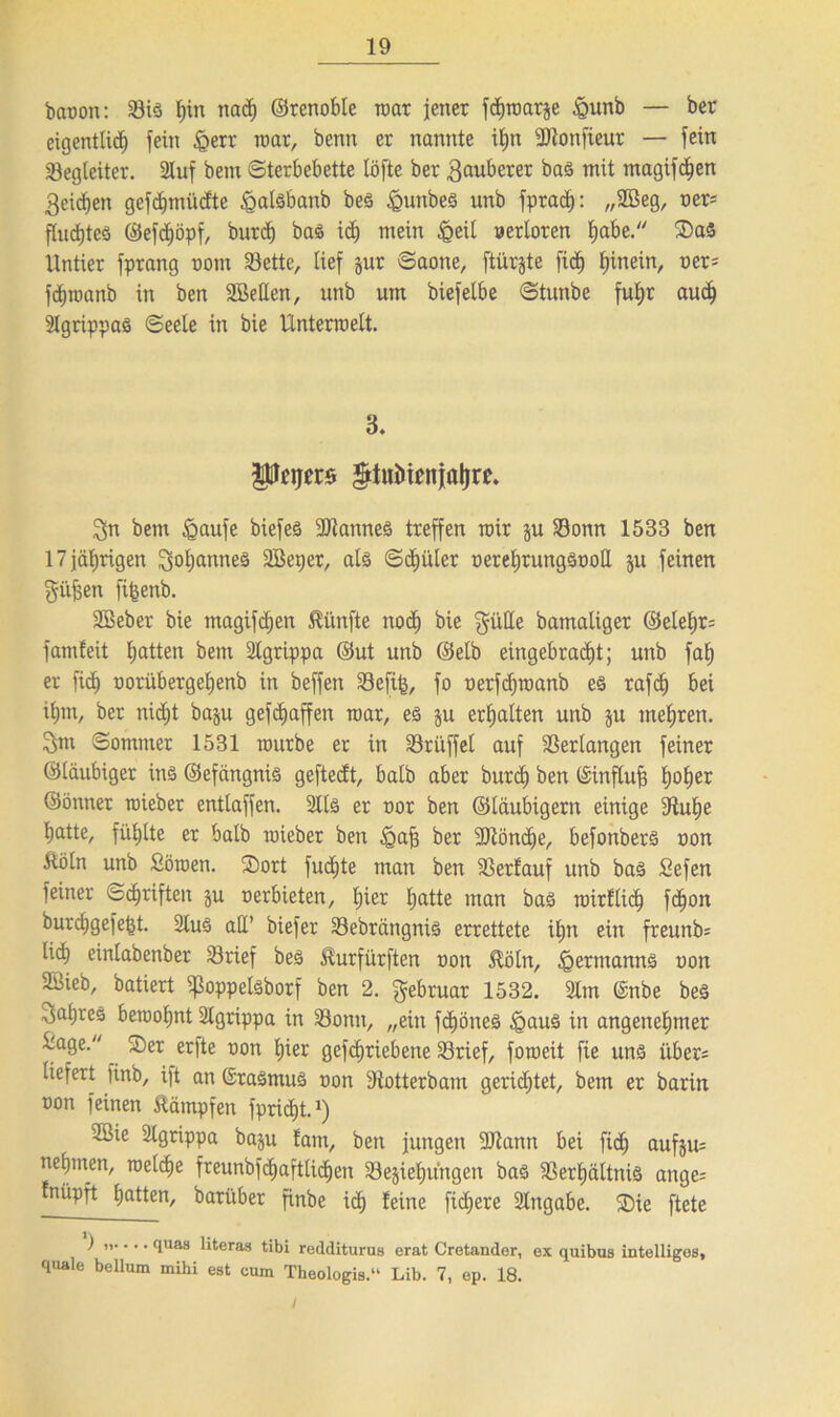 baoon: Sis hin nad) ©renoble mar jener fcEjroarje £unb — ber eigentlich fein Jgerr roar, benn er nannte ihn UJtonfieur — fein Begleiter. 2Iuf bem Sterbebette löfte ber 3auberer bas mit magifchen Reichen gefdfjmücfte ^alsbanb beS £unbes unb fprach: „Söeg, oer= Pudjteö @efd)öpf, burd) bas id; mein &eil verloren fyabt. $DaS Untier fprang vom Söette, lief jur Saone, ftürjte fid) hinein, ner= fchroanb in ben SBetten, unb um biefelbe Stunbe fuhr auch Slgrippas Seele in bie Unterroelt. B. pptjws $tuinenjaj)re. 3n bem Igaufe biefeä Cannes treffen roir ju Sonn 1533 ben 17 jährigen Johannes SBeper, als Schüler oerehrungSooll ju feinen giifjen fifcenb. Söeber bie magifchen fünfte nod) bie gülle bamaliger ©elehr= famfeit hatten bem SCgrippa ©ut unb ©elb eingebrad)t; unb fah er fi<h oorübergeljenb in beffen Sefifc, fo oerfdjroanb es rafcf) bei ilpn, ber nidjt baju gefcfjaffen roar, es ju erhalten unb ju tnel;ren. 3m Sommer 1531 rourbe er in Srüffel auf Verlangen feiner ©laubiger ins ©efängnis geftedt, halb aber burd) ben ©influf? h°her ©önner roieber entlaffen. 211s er oor ben ©laubigem einige 9tuhe hatte, fühlte er halb roieber ben igafs ber 3Jtönche, befonberS oon ftöln unb Söroen. SDort fud^te man ben Serfauf unb bas Sefen feiner Schriften ju oerbieten, hier hatte man bas roirflid) fchon burchgefe^t. 2luS all’ biefer Sebrängnis errettete ihn ein freunb= lid) einlabenber Srief beS ^urfürften oon $öln, Hermanns oon SBieb, batiert ißoppelsborf ben 2. Februar 1532. SEm ©nbe beS Jahres beroohnt 2lgrippa in Sonn, „ein fcfjöneS §aus in angenehmer -age. . 2)er er)te oon hier gefc^riebene Srief, foroeit fie uns über= liefert finb, ift an GraSmuS oon Dtotterbam gerietet, bem er barin oon feinen Kämpfen fpricht.1) 2öie Slgrippa baju !am, ben jungen 9Jtann bei fich aufsu= nehmen, roelche freunbfchafttichen Schiebungen bas Serhältnis ange^ fnüpft hatten, barüber finbe ich feine fidjere Hingabe. 35ie ftete ) i,.... quas literas tibi redditurus erat Cretander, ex quibus intelligos, quäle bellum mihi est cum Theologis.“ Lib. 7, ep. 18.