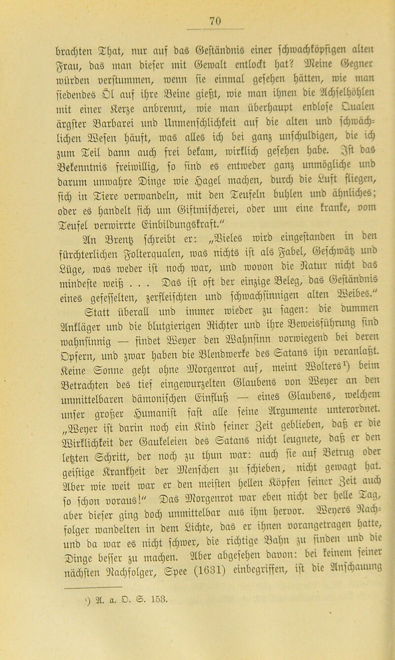 brachten Df)at, nur auf bag ©eftänbnig einer fc^raad)föpfigen alten Frau, bag man biefer mit ©crnalt entlotft I;at? ÜTceine Segnet würben ocrftumtnen, wenn fie einmai gefefjen tjätten, wie man fiebenbeö Dt auf itjre Seine giefjt, wie man ifjnen bie 2lcf)fell)öl)len mit einer Slerje anbrennt, wie man überhaupt enbtofe Duateu ärgfter Sarbatei vtnb Unmenfd)lid)feit auf bie atten unb fd)wäd)= tidjen Sßefen l)äuft, wag altes id) bei ganj unfdjutbigen, bie id> jutn Seit bann aud) frei befam, mirftid) gefefjen f)abe. 3ft bag SefenntniS freiwillig, fo finb eö entweber ganj unmögtidie unb barum unwatjre Dinge wie fgagel machen, butd) bie Duft fliegen, fid) in Diere uermanbetn, mit ben Deufetn bul)len unb äfjnlidjeg; ober eö Ijanbett fid) um ©iftmifdjerei, ober um eine franfe, oom Deufet oerwirrte ©inbilbunggfraft. Stn Srenfe fdjreibt er: „Sieteg wirb eingeftanben in ben fürchterlichen Folterqualen, wag nidjtg ift alg Fabel, ©efdjwät:. unb Slige, wag weber ift nod) war, unb wooon bie Statur nicht bag minbefte weif) . . . Dag ift oft ber einige Seteg, bag ©eftanbnfe eineg gefeffelten, jerfleifd)ten unb fcf)wad)finnigen atten 2Beibes. (Statt überall unb immer wieber ju fagen: bie bummen älnfläger unb bie blutgierigen 9tid)ter unb itjre Seweigfütjrung finb matjnfinnig — finbet SBeper ben 2ßaf)tifinn oorwiegenb bei bereit Dpfent, unb jwar traben bie Stenbwcrfe beg Satang itjn oeratilaßt. teine Sonne getjt ol)ite Morgenrot auf, meint ©otterg1) beim Setradjten beg tief eingewurzelten ©taubeng oon Sßeper an ben unmittelbaren bämonifdjen ©influff — eiiteg ©taubeng, weldiem unfer großer jQumanift faft alle feine Argumente unterorbnet „SBeper ift barin noch eiu ^wb feiner $eit geblieben, baß er Die 2öirflid)feit ber ©auteteien beg Satang nicht leugnete, baß er ben testen Schritt, ber nod) ju tt)un war: aud) fie auf Setrug ober geiftige tranttjeit ber 3Jtenfdjen jit fd;ieben, nid)t gewagt bat. Stber wie weit war er ben meiften t)etten topfen feiner Feitjuid) fo fd)on ooraugl Dag Morgenrot war eben nid)t ber f)eße umg, aber biefer ging bod) unmittelbar aug it)m l)eroor. SBeperg Xa&y- fotger wanbetten in bem Sid)te, bag er ihnen oorangctragen hatte, unb ba war eg nid)t fd)ioer, bie richtige Satjn 511 finbcn unb bte Dinge beffer ju tnad)en. 2lber abgefet)en baoon: bei feinem feiner nad)ften 9kd)fotger, Spee (1631) einbegriffen, ift bie Snföauung >) 2t. a. D. ©• 153.