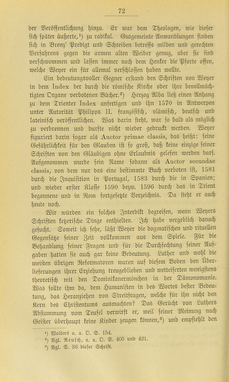 bet SBeröffentUdjung tjinju. (Sr war bem Xfjeotogen, wie biefer fiel) fpäter äußerte, *) jn rabifai. ©utgemeinte Stnwanbtungen finben fiel) in 33rens’ ißrebigt unb ©dfreiben betreffs mitben unb geregten SBerfatjrens gegen bic armen alten SBeiber genug, aber fie finb oerfdjwommcn unb taffen immer nod) bem genfer bie Pforte offen, welche SBeper ein für atlemat oerfd)toffen tjaben wottte. (Sin bebeutungSootler ©egner erftanb ben ©griffen r»on Sßetjer in bem Index ber burd) bie römifdie Birdie ober if>re beoottmädp tigten Organe oerbotenen 23üd)er.2) tgerjog SCIba tiefe einen Stnfeang $u bem Grientet Index anfertigen unb itjn 1570 in Antwerpen unter Stutorität ^feitippS II. franjöfifd), otämifd), beutfef) unb tateinifd) oeröffenttidjen. 2BaS barin ftetjt, war fo batb ats rnögtid) ju oerbrennen unb burfte nidjt wieber gebrudt werben. Söeper figuriert barin fogar ats Auctor primae classis, bas feeifet: feine ©efäfjrlidjfeit für ben ©tauben ift fo grofe, bafe feine einzige feiner ©djriften oon ben ©laubigen ofene (Erlaubnis getefen werben barf. Stufgenommen würbe fein Raute fobann ats Auctor secundae classis, oon bem nur baS eine beftimmte 33ud) oerboten ift, 1581 burd) bie fynquifüton in Portugal, 1583 burc^ bie in Spanien; unb wieber erfter klaffe 1590 bejw. 1596 burd) baS in grient begonnene unb in Rom fortgefefete RerjeidjniS. ®a ftefet er auefe feeute nod). 2Bir würben ein fotdjeS Sfnterbift begreifen, wenn SBeperS ©eferiften fefeerifebe ©inge enthielten, !yd) feabe oergebtid) banadj gefudjt. ©oweit id) fetje, täfet SBerjer bie bogmatifdjen unb rituellen ©egenfeifee feiner Seit oottfommen aus bem ©piete. $ür SSetjanblung feiner fragen unb für bie ®urd)fed)tung feiner Stuf* gaben hatten fie and) gar feine Sebeutung. Sutfecr unb wotjt bic weiften übrigen Reformatoren waren auf biefem Soben ben Über= tieferungen ifjrer ©rjietjung treugebtieben unb wetteiferten wenigftens tfeeoretifd) mit ben Sontinifanermöndfen in ber ©ämonomanie. 3I5aS fottte ifpn ba, bem fountaniften in bes- SBorteS befter 33ebeu= tung, bas ^eranjief)en oon ©treitfragen, wetd)c für it>n nid)t ben Kern beS SferiftentumS auSmad)ten? ®as ©erüdjt oon SutbcrS Slbftammung oom ©eufet oerwirft er, weil feiner “Dleinung nad) ©eifter überhaupt feine Kinber jeugen fönnen,8) unb empfiehlt ben *) SBotterS a. a. D. <3. 154. *) 33gl. SJteuftf;, a. a. D. ©. 405 unb 421. a) Sßgl. <3. 36 biefer ©djrift.