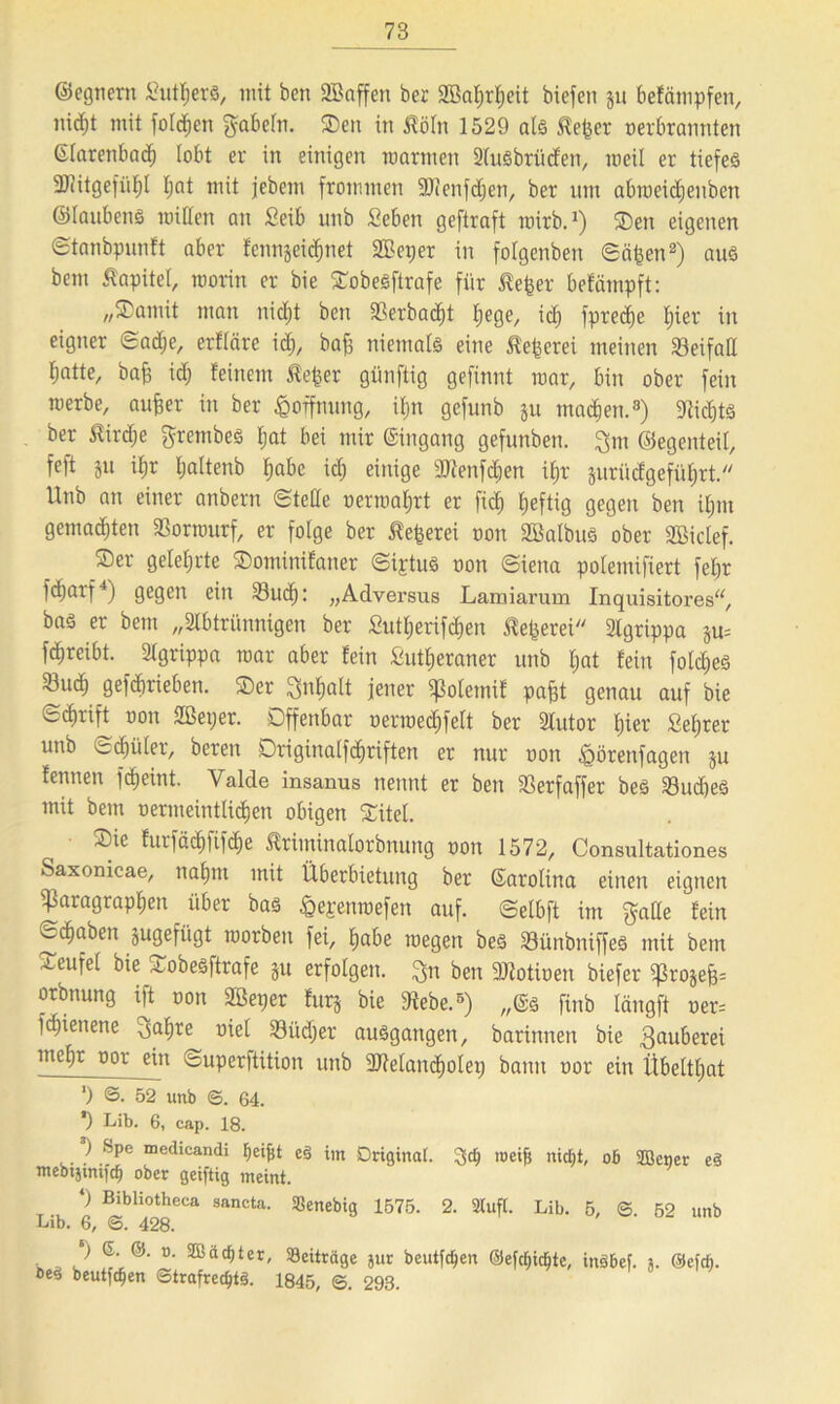 ©egnem Suters, mit ben SBaffen ber SBaßrßeit biefen ju befämpfen, nicßt mit fotzen fabeln. ®en in Mn 1529 als ßeßer oerbrannten (Starenbad^ lobt er in einigen marinen Ausbrüden, roeil er tiefes SfJHtgefüßl I;at mit jebem frommen SDienfcßen, ber um abmeicßenben ©laubens mitten an Seib unb Men geftraft roirb.1) ©eit eigenen ©tanbpunft aber fcnngeic^net 2Bei;er in folgenben ©äßen2) aus bem Kapitel, morin er bie ©obesftrafe für teßer befämpft: „©arnit man nicßt ben 33erba<ßt ßege, id) fprecße bjier in eigner ©ad;e, erfläre id), bafs niemals eine ß'eßcrei meinen Söeifatt Ijatte, baß id) feinem $eßer günftig gefinnt mar, bin ober fein merbe, außer in ber Hoffnung, ißn gefunb ju macßen.3) 9ticßts ber Mdje gretnbes ßat bei mir Eingang gefunben. ^m ©egenteil, feft ju ißr ßaltenb ßabc id; einige Sftenfcßen ißr jurücfgefüßrt. Unb an einer anbern ©teile oermaßrt er ßcß ßeftig gegen ben ißm gemadjten 23ortourf, er folge ber ßeßerei oon AßalbuS ober Sßiclef. ©er gelehrte ©ominifaner ©iptuS oon ©iena polenüfiert feßr fdjarf4) gegen ein 23udß: „Adversus Lamiarum Inquisitores“, bas er bem „Abtrünnigen ber Sutßerifcßen teßerei Agrippa ju= fdjreibt. Agrippa mar aber fein fcutßeraner unb ßat fein folcßeS 23ucß gefcßrieben. ©er Snßatt jener qßoletnif paßt genau auf bie «Schrift oon SBeper. öffenbar oerraedifett ber Autor ßier Seßrer unb ©cßüler, beren Driginalfdjriften er nur oon £örenfagen ju fennen fcßeint. Valde insanus nennt er ben 23erfaffer beS 23ud)eS mit bem oenneintlicßen obigen ©itel. ©ie furfädififcße Äriminalorbnung oon 1572, Consultationes Saxonicae, naßnt mit Überbietung ber ©arolina einen eignen ijkragrapßen über bas igepenmefen auf. ©elbft im $atte fein ©cßaben jugefügt roorben fei, ßabe roegen bes Sünbniffes mit bem ©Teufel bie ©obesftrafe ju erfolgen, ^n ben 9Jtotioen biefer ^rojeß= orbnung ift oon SBeper furj bie 9tebe.5) ,,©s finb längft oer= fdjienene 3aßre oiel 23üd)er auSgangen, baritmen bie 3auüerei meßt oor ein Superftition unb dttelancßolep bann oor ein Übeltßat ') ©. 52 unb ©. 64. *) Lib. 6, cap. 18. ’l Spe medicandi ^ei^t eS im Original. %d) roeife nic^t, ob fflener eS mebtätmft^i ober geiftig meint. *) Bibliotheca saneta. SBenebig 1575. 2. 2lufl. Lib. 5, © 52 unb Lib. 6, ©. 428. ) 6. o. 2ßachter, Söeiträge jur beutfdjen öeä beutfc^en ©trafred)t3. 1845, Q. 293. ©efcl)id)te, inäbef. j. ©efd).