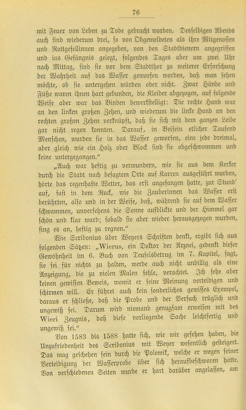 mit geucr oon £eben ju SEobc gebracht roorben. Xesfetbigen Ulbenbs and) finb micbcrum brei, fo oon Dbgcinelbeten als ifjre dttitgenoffen unb Siottgefettinnen angegeben, non ben Stabtbienern angegriffen unb ins ©efängnis gelegt, fotgenbeö Xages aber um jroei Uf)r nad) SDiittag, finb fie not bem Stabttljor ju meiterer ©rforfcf)ung bet 3Bat>rt)eit auf baS ©affer gemorfen motben, baß man feiten mödjte, ob fie untergeben mürben ober nidit. graar igänbe unb güpe roaren ifpien fjart gebunbett, bie Kleiber abgewogen, auf folgenbe ©eife aber mar baS Sinben beroerfftelligt: SDie rechte .§anb mar an ben linfen großen gelten, uu^ wieberum bie tinfe öanb an ben red)ten großen Zellen oerfnüpft, bafj fie fid) mit bem ganzen £eibe gar nid)t regen tonnten. ®arauf, in Söeifein etlicher Xaufenb 9)ienfd)en, mürben fie in bas ©affet gemorfen, eine jebe breimat, aber gleid) roie ein £ol§ ober 23lod finb fie obgefdiroommen unb feine untergegangen. „Studf mar fjeftig ju oermunbern, roie fie aus bem Äerfer burd) bie (Stabt nadi befagtem Drte auf Darren auSgefüfjrt mürben, i)örte bas regenljafte ©etter, bas erft angefangen Ijatte, jur fctunb’ auf, faft in bem 3iud, roie bie Zauberinnen bas ©affer erft berührten, alfo unb in ber ©eife, baff, roaljrenb fie auf bem ©aper fdjmammen, unuerfeljenS bie Sonne aufblicfte unb ber £>immel gar fdjön unb flar marb; fobalb fie aber roiebet IjetauSgejogen mürben, fing es an, fjeftig ju regnen. 2Bie ScriboniuS über ©eperS Schriften benft, ergibt fid) aus folgenben Seiten: „Wierus, ein ®oftor ber SCrjnei, gebenft biefer ©eroot)nt)eit im 6. 33ucf) non Seufelsbetrug im 7. Kapitel, fagt, fie fei für nidjts ju f) alten, roerbe aud) nidit unbillig als eine Slnjeigung, bie ju oielen 9Men fetale, oeradftet. gd) fefje aber feinen geroiffen 33eroeis, roomit er feine ©einung oerteibigen unb fdfirmen miß. ©r führet audi fein fonberlidieS gemiffeS ©rempef, barauS er fdjliefee, bap bie ißrobe unb ber SSerfud) trüglid) unb ungeroip fei. ®arum roirb niemanb genugfam ermeifen mit bcS Wieri Zeugnis, bafi biefe oorliegenbe Sad)e leichtfertig unb utigeroiß fei. SSon 1583 bis 1588 Ijatte fid;, roie mir gefeiten Ijabcn, bte Unjufriebenljeit beS ScriboniuS mit ©eper mefentlid) gefteigert. ®as mag gefd;el;en fein butd) bie qSolemif, meld)e er roegen feiner Sßerteibigung ber ©afferprobe über fid) fjeraufbefc^rooren ßattc. 9Son oerfeffiebenen Seiten mürbe er Ijart bari'tbcr angelaffen, am