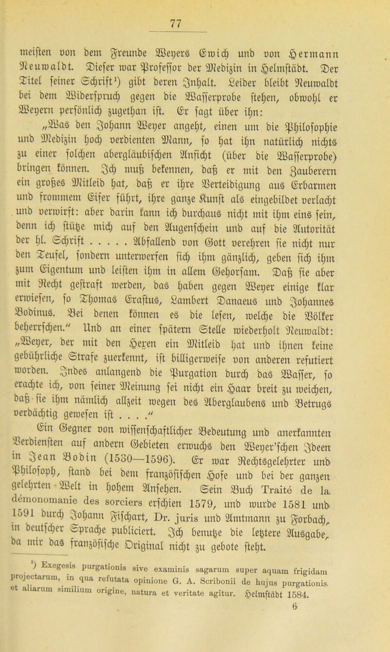 weiften non bem $reunbe Sßepers (Stnid) unb non § ermann 9feutnalbt. SDiefer mar ^5rofeffor ber 3J2ebxgin in föelmftcibt. Oer ^itei feiner ©djrift1) gibt bereit ^nfjalt. Seiber bleibt Sdeuroalbt bei bem SBiberfprucf) gegen bie SBafferprobe fielen, obtooljl er SBepertt perfönlidfj jugetljan ift. (Sr fagt über ifm: „2BaS ben Sodann Sßeper angefjt, einen um bie $|]f)ilofopf)ie unb 2Kebi$in fjod) nerbienten SWann, fo f)at if)tt natürlich nidjts äu einer folgen abergiäubifc^en 2lnficf)t (über bie SBaffcrprobe) bringen fönnen. titufi befennen, baff er mit ben Sauberem ein großes -Dtitleib fjat, baff er if)re Serteibigung aus (Srbartnen unb frommem (Sifer fü|rt, i£;re ganje ßunft als eingebitbet nerladjt unb oerroirft: aber barin fann icf) burdfauö tiidjt mit üjm eins* fein, benn id) ftüfee mid; auf ben 2lugenfd)eiit unb auf bie 2tutorität ber t)i. ©djrift 2lbfadenb non ©ott neretjreit fie tticfit nur ben Teufel, fonbern unterroerfen fid) ü)m gan^Ud), geben fiel) ifptt jum Eigentum unb (eiften ifjm in adern ©efjorfam. Oaff fie aber mit 3tedf)t geftraft inerben, ba3 fjaben gegen SBeper einige fiar enniefen, fo Xfjomaö (Sraftus, Sambert OanaeuS unb Sofjanneö Sobinus. Sei betten fönnen eö bie tefen, inelcfje bie Sölfer beberrfdjett. Unb an einer fpätern ©tede mieberfjolt 9teuroalbt: „2ßeper, ber mit ben £epen ein TOitleib f»at unb ifpten feine gebiifirlidje Strafe juerfennt, ift bidigertoeife non attberert refutiert morben. Sttbes attlangenb bie ^urgation burd) bas Söaffer, fo erachte icf), non feiner Meinung fei nicf)t ein igaar breit ju meinen, baft iie if)m näniti<f> adjeit roegeit be£ Stberglaubens unb SetrugS nerbäc^tig geroefen ift . . . . (Sin ©egtter non miffenfcfjaftlicfjer Sebeutuug unb anerfannten Serbien)ten auf anbern ©ebieten ertnucfjs ben äBet;er’fd;ett $beett in ^ean Sobin (1530—1596). (Sr mar Stedftsgeleljrter unb s$bdofopf), itanb bei bem fran§öfifc^)en £ofe unb bei ber ganzen gelehrten SBelt in f)of)em 2lnfef)en. ©ein Sud) Traite de la demonomanie des sorciers erfd)ien 1579, unb mürbe 1581 uttb 1591 burd) ^of)antt $afd)cirt, Dr. juris unb ältutmann §u gorbadf), in beutfdjer opradie publiciert. $dE) benutze bie (entere Slusgabe, ^ mir bas franjöfifdje Original nic£)t ju geböte ftefjt. ) Exegesis purgatioms sive examinis sagaruin super aquam frigidam projectarum, in qua refutata opinione G. A. Scribonii de hujus purgationis. e a larum similium origine, natura et veritate agitur. Ipetmftctbt 1584. 6